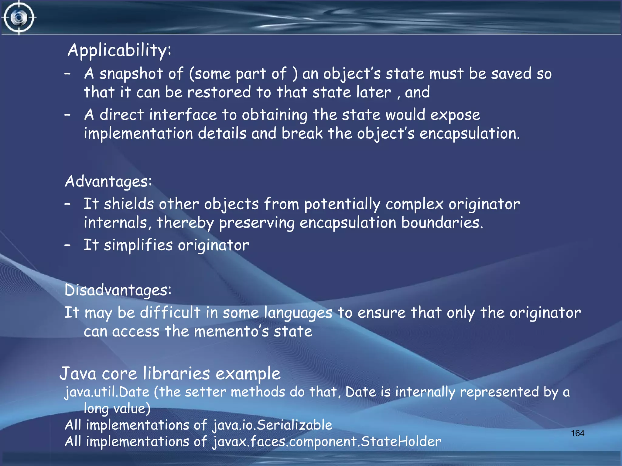Applicability:
– A snapshot of (some part of ) an object’s state must be saved so
that it can be restored to that state later , and
– A direct interface to obtaining the state would expose
implementation details and break the object’s encapsulation.
Advantages:
– It shields other objects from potentially complex originator
internals, thereby preserving encapsulation boundaries.
– It simplifies originator
Disadvantages:
It may be difficult in some languages to ensure that only the originator
can access the memento’s state
Java core libraries example
java.util.Date (the setter methods do that, Date is internally represented by a
long value)
All implementations of java.io.Serializable
All implementations of javax.faces.component.StateHolder
164
 