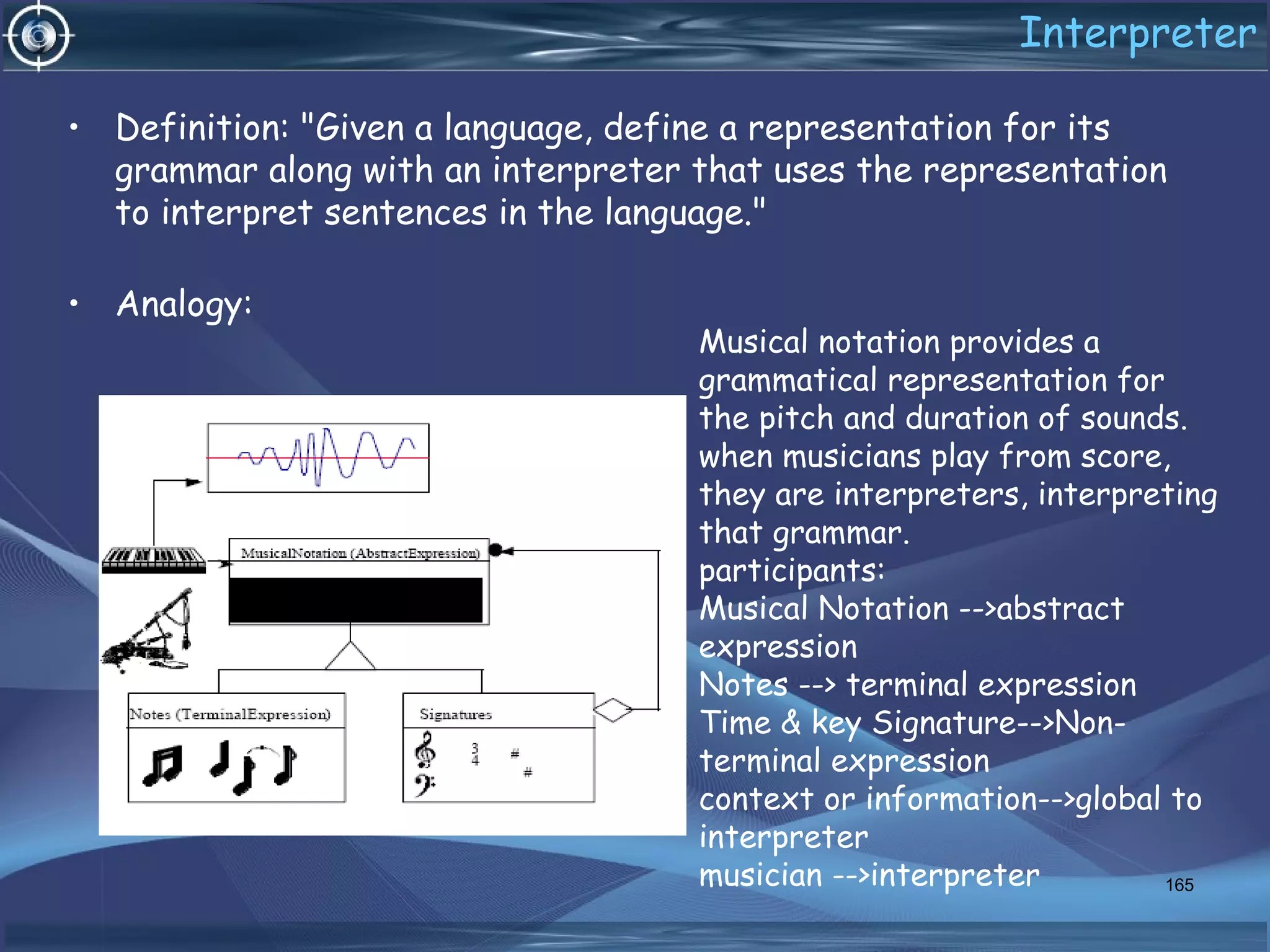 Interpreter
• Definition: "Given a language, define a representation for its
grammar along with an interpreter that uses the representation
to interpret sentences in the language."
• Analogy:
165
Musical notation provides a
grammatical representation for
the pitch and duration of sounds.
when musicians play from score,
they are interpreters, interpreting
that grammar.
participants:
Musical Notation -->abstract
expression
Notes --> terminal expression
Time & key Signature-->Non-
terminal expression
context or information-->global to
interpreter
musician -->interpreter
 