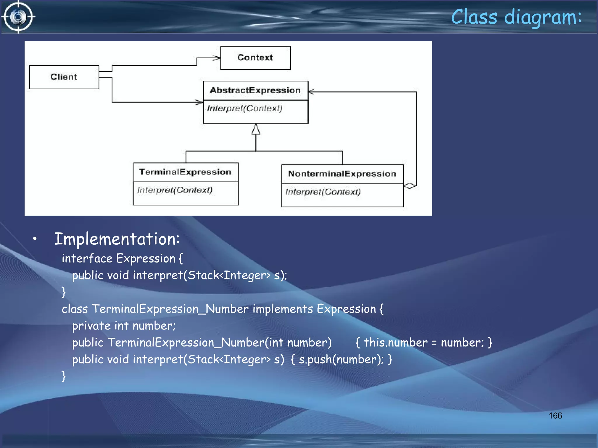 Class diagram:
• Implementation:
interface Expression {
public void interpret(Stack<Integer> s);
}
class TerminalExpression_Number implements Expression {
private int number;
public TerminalExpression_Number(int number) { this.number = number; }
public void interpret(Stack<Integer> s) { s.push(number); }
}
166
 