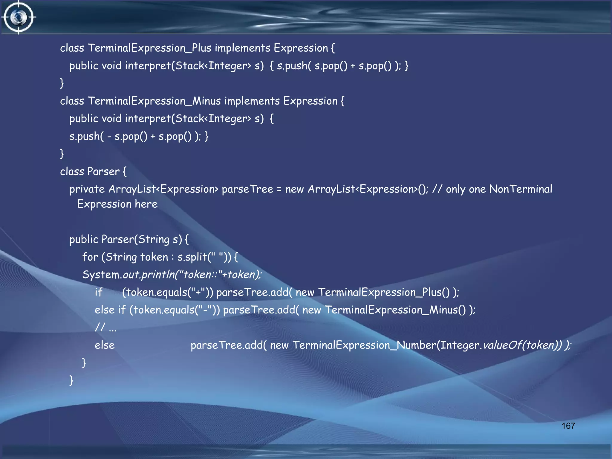 class TerminalExpression_Plus implements Expression {
public void interpret(Stack<Integer> s) { s.push( s.pop() + s.pop() ); }
}
class TerminalExpression_Minus implements Expression {
public void interpret(Stack<Integer> s) {
s.push( - s.pop() + s.pop() ); }
}
class Parser {
private ArrayList<Expression> parseTree = new ArrayList<Expression>(); // only one NonTerminal
Expression here
public Parser(String s) {
for (String token : s.split(" ")) {
System.out.println("token::"+token);
if (token.equals("+")) parseTree.add( new TerminalExpression_Plus() );
else if (token.equals("-")) parseTree.add( new TerminalExpression_Minus() );
// ...
else parseTree.add( new TerminalExpression_Number(Integer.valueOf(token)) );
}
}
167
 