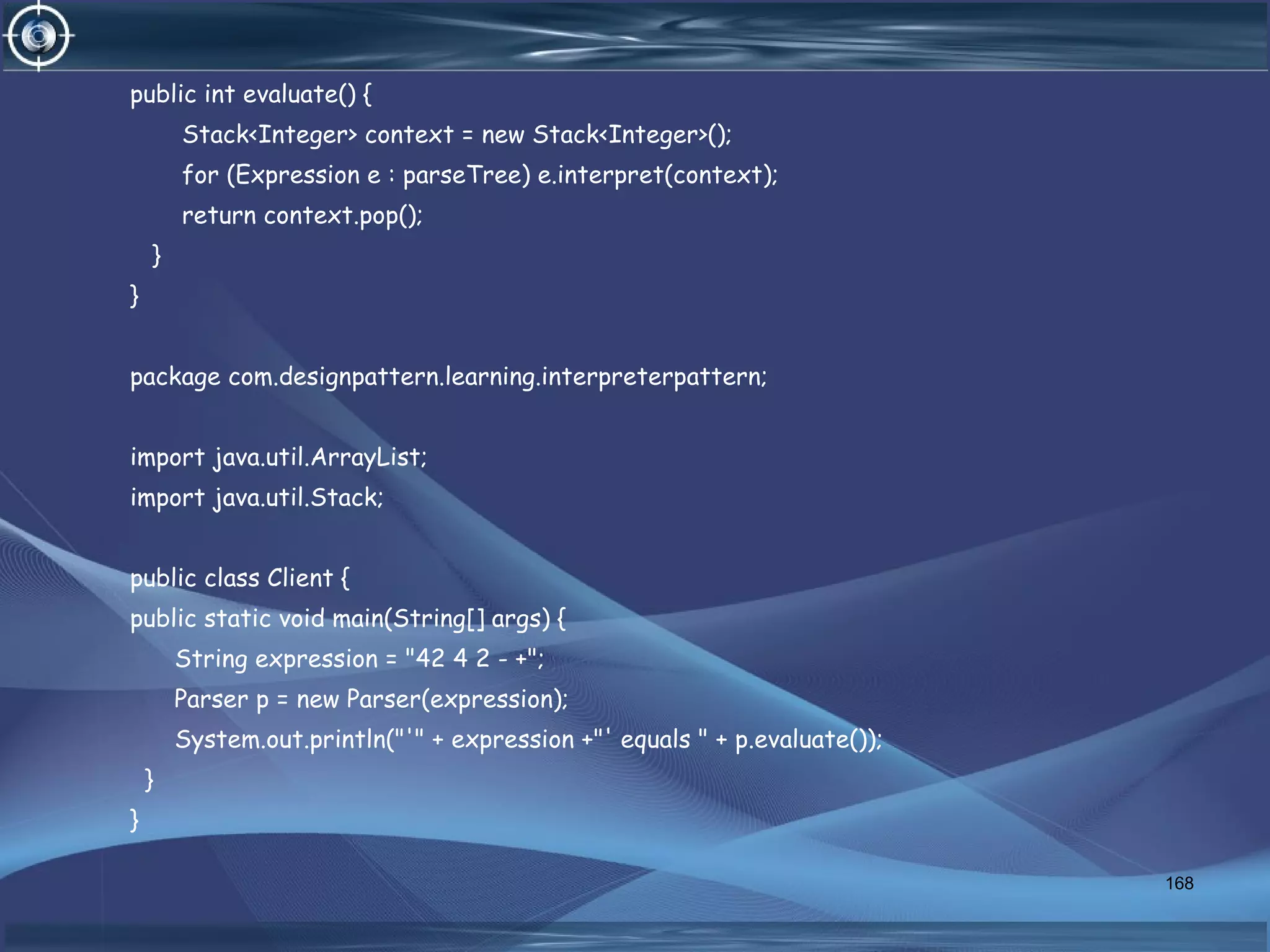 public int evaluate() {
Stack<Integer> context = new Stack<Integer>();
for (Expression e : parseTree) e.interpret(context);
return context.pop();
}
}
package com.designpattern.learning.interpreterpattern;
import java.util.ArrayList;
import java.util.Stack;
public class Client {
public static void main(String[] args) {
String expression = "42 4 2 - +";
Parser p = new Parser(expression);
System.out.println("'" + expression +"' equals " + p.evaluate());
}
}
168
 