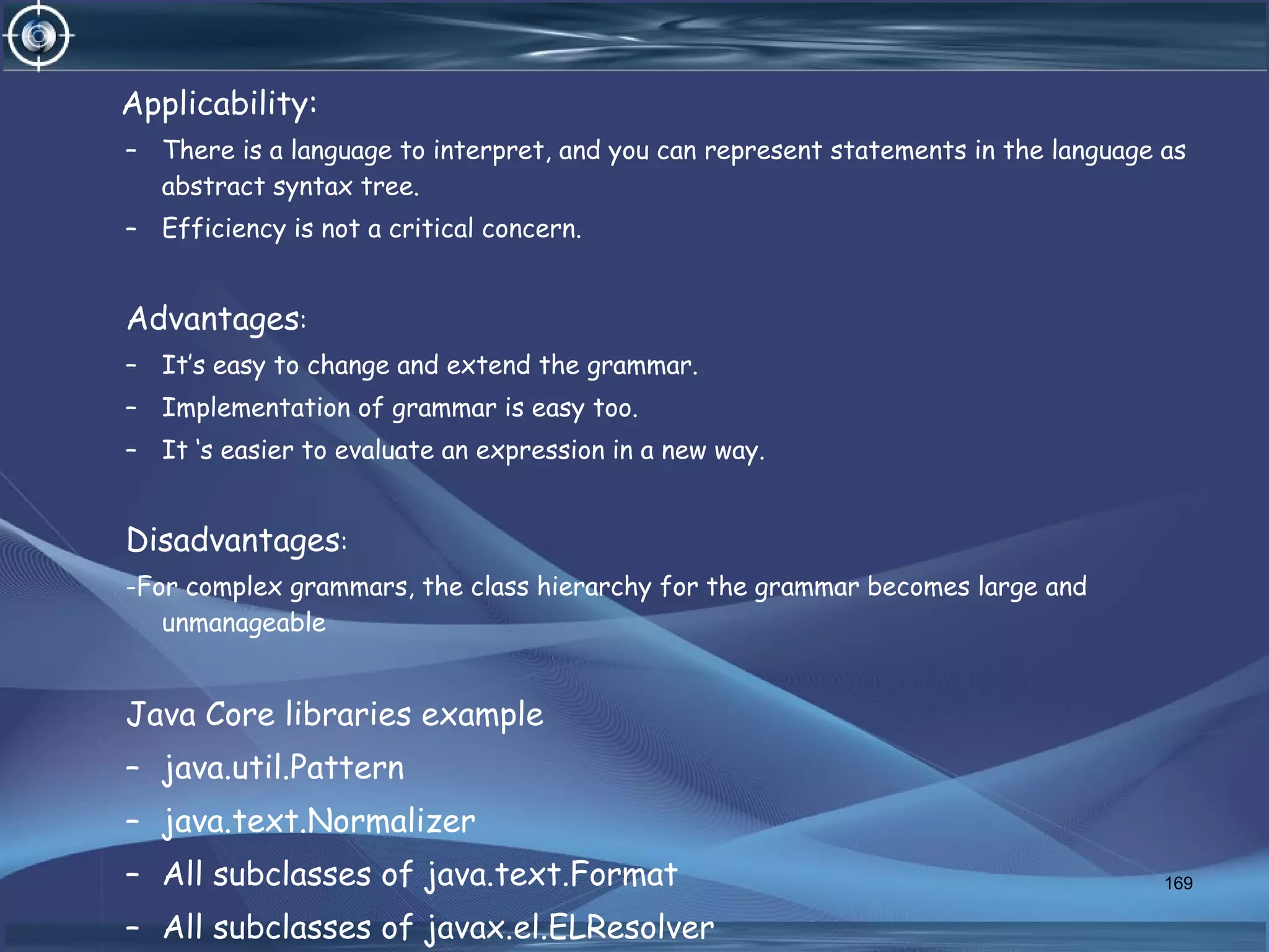Applicability:
– There is a language to interpret, and you can represent statements in the language as
abstract syntax tree.
– Efficiency is not a critical concern.
Advantages:
– It’s easy to change and extend the grammar.
– Implementation of grammar is easy too.
– It ‘s easier to evaluate an expression in a new way.
Disadvantages:
-For complex grammars, the class hierarchy for the grammar becomes large and
unmanageable
Java Core libraries example
– java.util.Pattern
– java.text.Normalizer
– All subclasses of java.text.Format
– All subclasses of javax.el.ELResolver
169
 