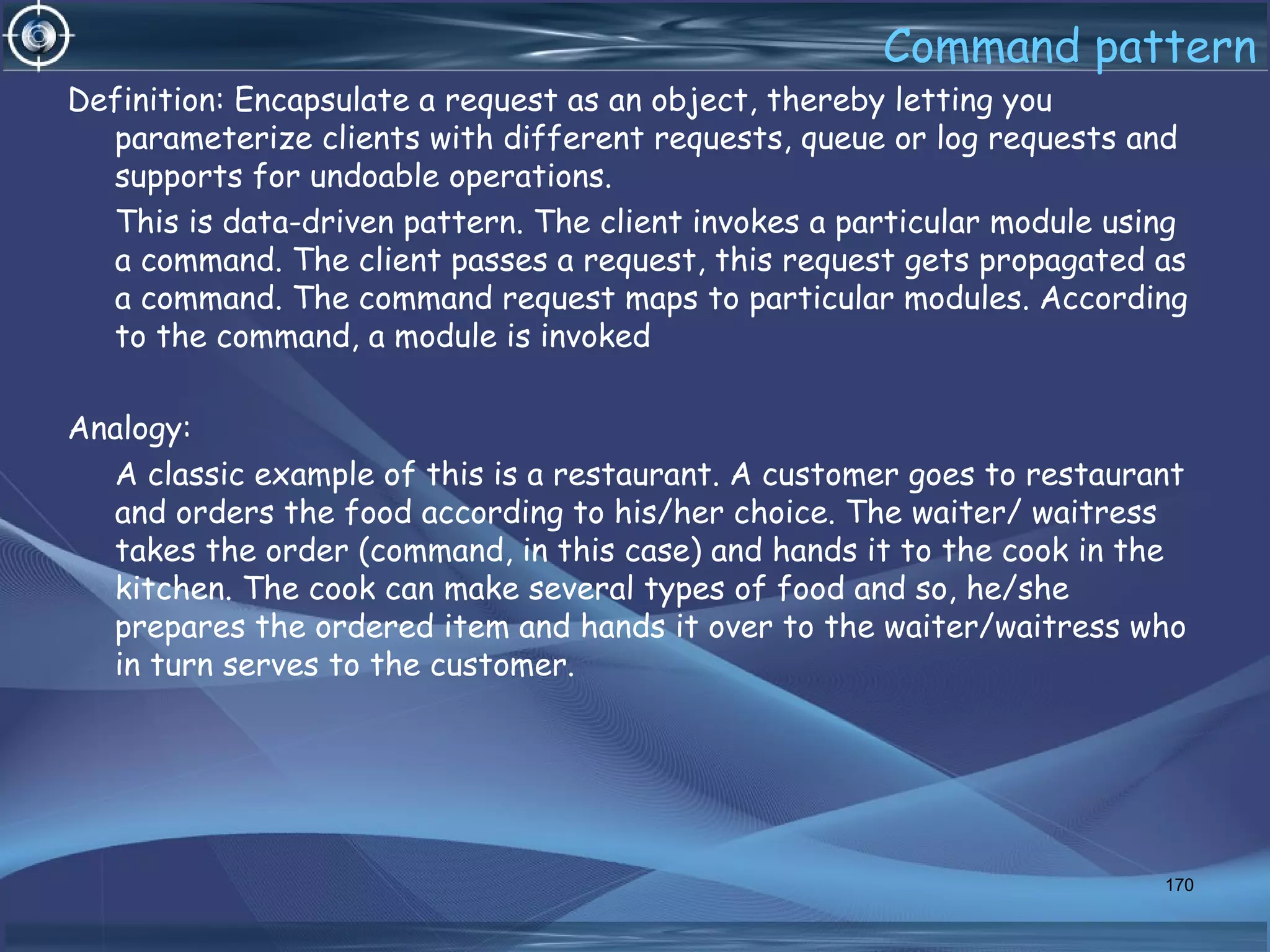 Command pattern
Definition: Encapsulate a request as an object, thereby letting you
parameterize clients with different requests, queue or log requests and
supports for undoable operations.
This is data-driven pattern. The client invokes a particular module using
a command. The client passes a request, this request gets propagated as
a command. The command request maps to particular modules. According
to the command, a module is invoked
Analogy:
A classic example of this is a restaurant. A customer goes to restaurant
and orders the food according to his/her choice. The waiter/ waitress
takes the order (command, in this case) and hands it to the cook in the
kitchen. The cook can make several types of food and so, he/she
prepares the ordered item and hands it over to the waiter/waitress who
in turn serves to the customer.
170
 