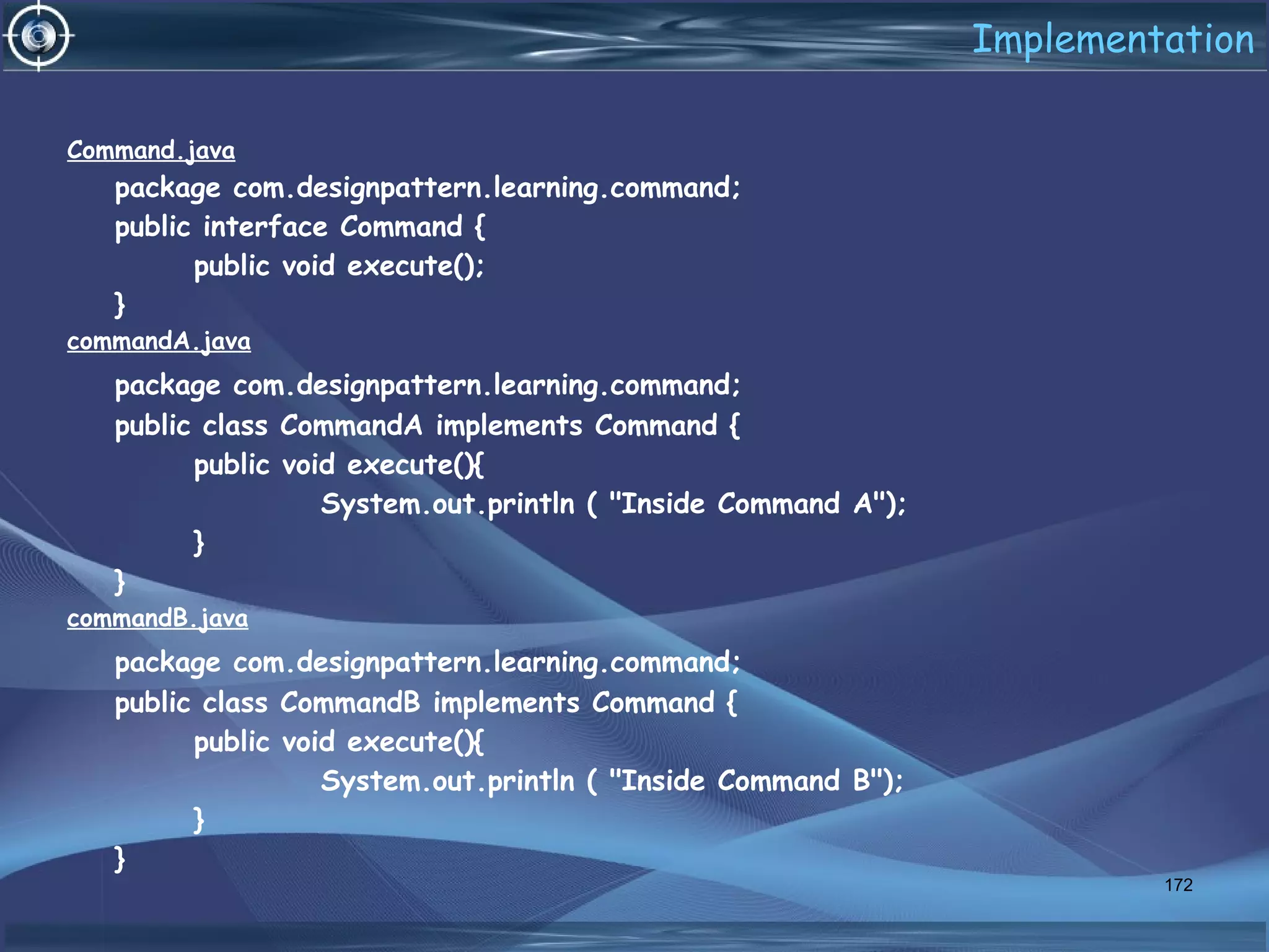 Implementation
Command.java
package com.designpattern.learning.command;
public interface Command {
public void execute();
}
commandA.java
package com.designpattern.learning.command;
public class CommandA implements Command {
public void execute(){
System.out.println ( "Inside Command A");
}
}
commandB.java
package com.designpattern.learning.command;
public class CommandB implements Command {
public void execute(){
System.out.println ( "Inside Command B");
}
}
172
 