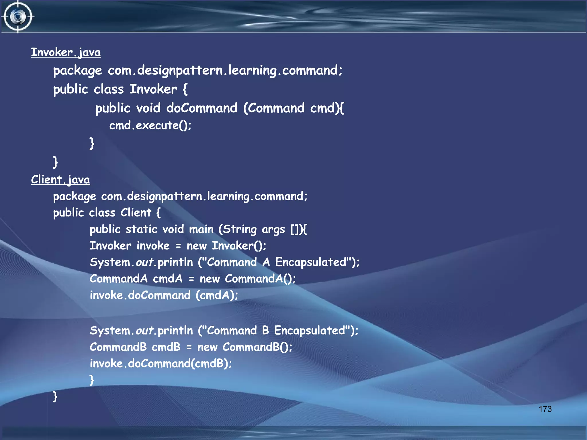 Invoker.java
package com.designpattern.learning.command;
public class Invoker {
public void doCommand (Command cmd){
cmd.execute();
}
}
Client.java
package com.designpattern.learning.command;
public class Client {
public static void main (String args []){
Invoker invoke = new Invoker();
System.out.println ("Command A Encapsulated");
CommandA cmdA = new CommandA();
invoke.doCommand (cmdA);
System.out.println ("Command B Encapsulated");
CommandB cmdB = new CommandB();
invoke.doCommand(cmdB);
}
}
173
 