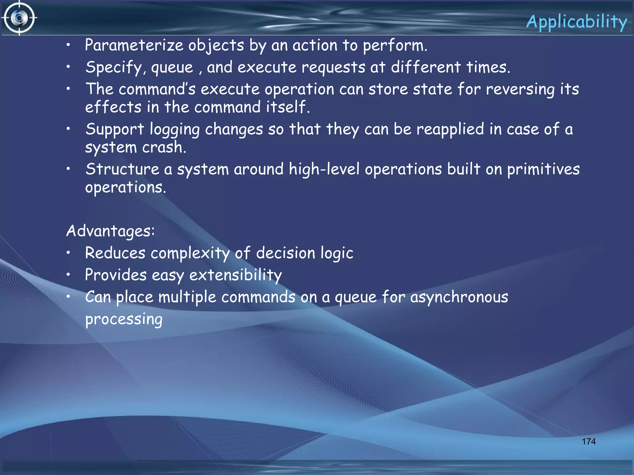 Applicability
• Parameterize objects by an action to perform.
• Specify, queue , and execute requests at different times.
• The command’s execute operation can store state for reversing its
effects in the command itself.
• Support logging changes so that they can be reapplied in case of a
system crash.
• Structure a system around high-level operations built on primitives
operations.
Advantages:
• Reduces complexity of decision logic
• Provides easy extensibility
• Can place multiple commands on a queue for asynchronous
processing
174
 