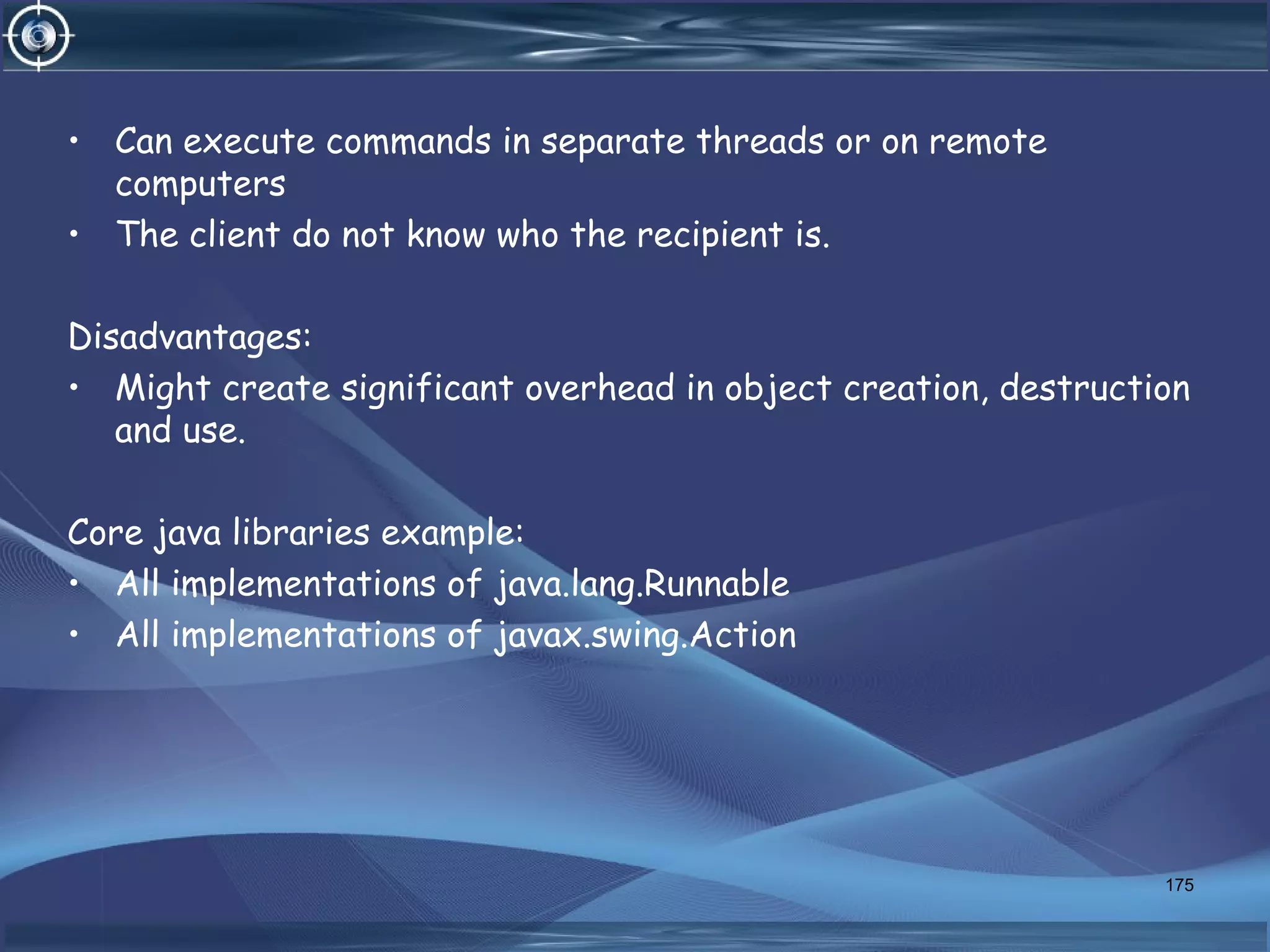 • Can execute commands in separate threads or on remote
computers
• The client do not know who the recipient is.
Disadvantages:
• Might create significant overhead in object creation, destruction
and use.
Core java libraries example:
• All implementations of java.lang.Runnable
• All implementations of javax.swing.Action
175
 
