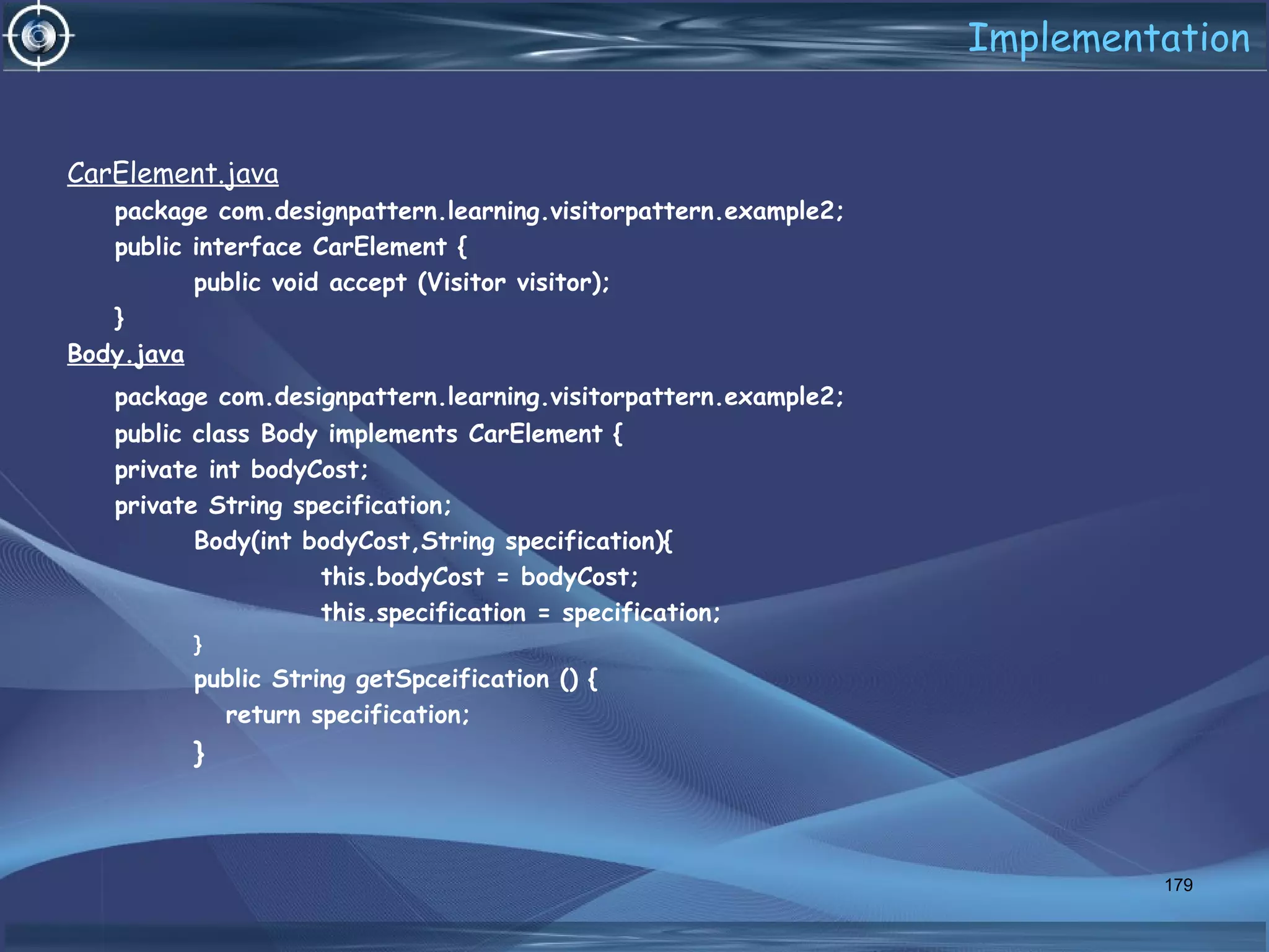 Implementation
CarElement.java
package com.designpattern.learning.visitorpattern.example2;
public interface CarElement {
public void accept (Visitor visitor);
}
Body.java
package com.designpattern.learning.visitorpattern.example2;
public class Body implements CarElement {
private int bodyCost;
private String specification;
Body(int bodyCost,String specification){
this.bodyCost = bodyCost;
this.specification = specification;
}
public String getSpceification () {
return specification;
}
179
 