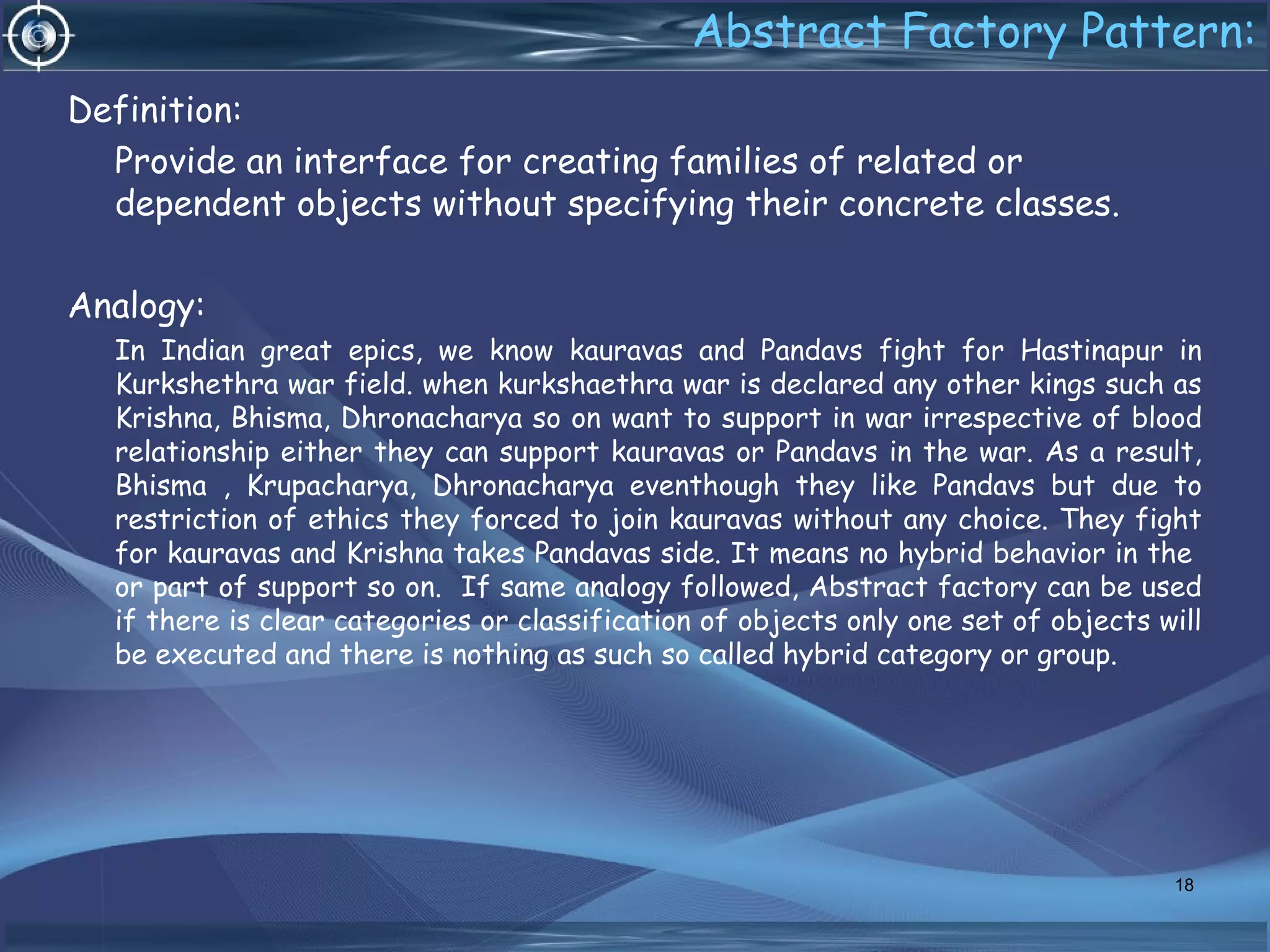 Abstract Factory Pattern:
Definition:
Provide an interface for creating families of related or
dependent objects without specifying their concrete classes.
Analogy:
In Indian great epics, we know kauravas and Pandavs fight for Hastinapur in
Kurkshethra war field. when kurkshaethra war is declared any other kings such as
Krishna, Bhisma, Dhronacharya so on want to support in war irrespective of blood
relationship either they can support kauravas or Pandavs in the war. As a result,
Bhisma , Krupacharya, Dhronacharya eventhough they like Pandavs but due to
restriction of ethics they forced to join kauravas without any choice. They fight
for kauravas and Krishna takes Pandavas side. It means no hybrid behavior in the
or part of support so on. If same analogy followed, Abstract factory can be used
if there is clear categories or classification of objects only one set of objects will
be executed and there is nothing as such so called hybrid category or group.
18
 