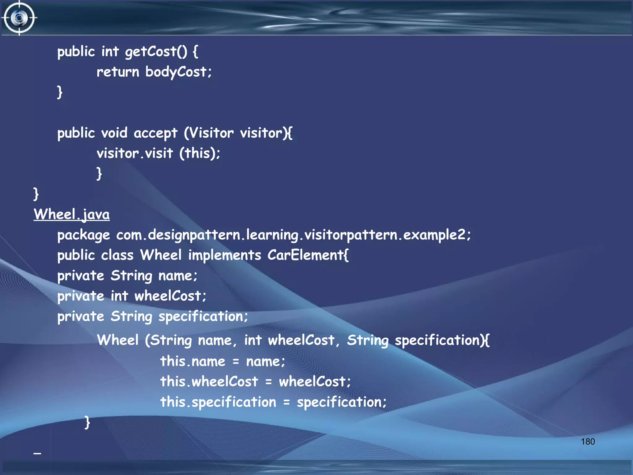 public int getCost() {
return bodyCost;
}
public void accept (Visitor visitor){
visitor.visit (this);
}
}
Wheel.java
package com.designpattern.learning.visitorpattern.example2;
public class Wheel implements CarElement{
private String name;
private int wheelCost;
private String specification;
Wheel (String name, int wheelCost, String specification){
this.name = name;
this.wheelCost = wheelCost;
this.specification = specification;
}
180
 