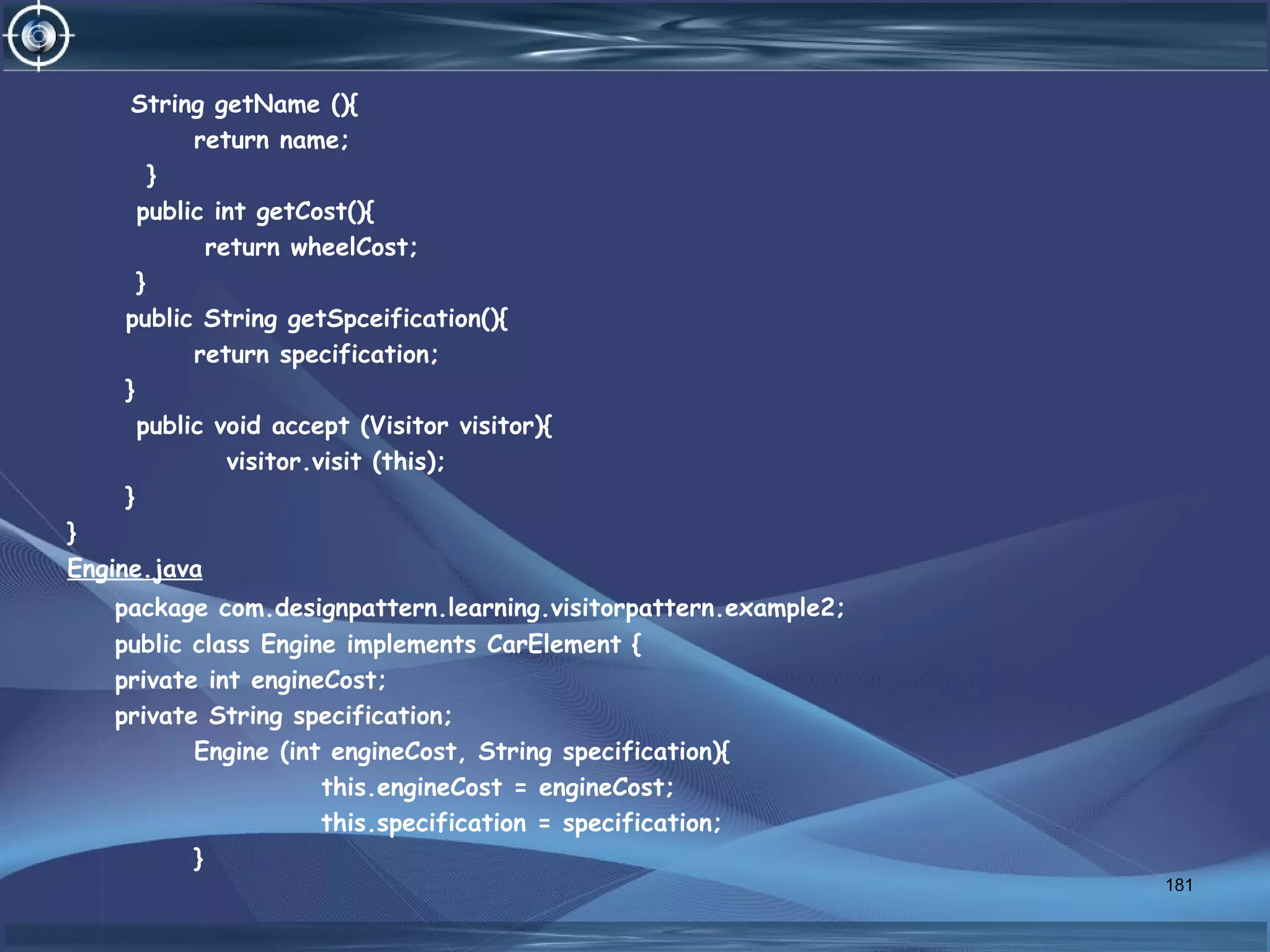 String getName (){
return name;
}
public int getCost(){
return wheelCost;
}
public String getSpceification(){
return specification;
}
public void accept (Visitor visitor){
visitor.visit (this);
}
}
Engine.java
package com.designpattern.learning.visitorpattern.example2;
public class Engine implements CarElement {
private int engineCost;
private String specification;
Engine (int engineCost, String specification){
this.engineCost = engineCost;
this.specification = specification;
}
181
 