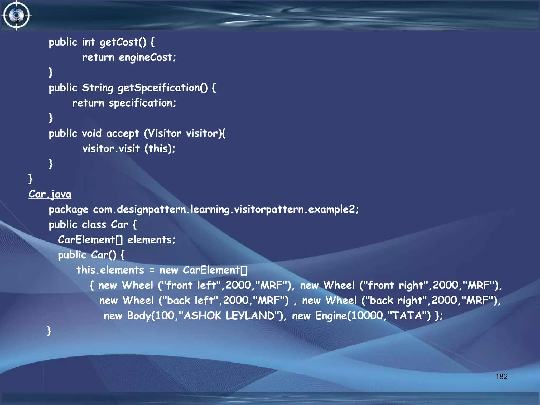 public int getCost() {
return engineCost;
}
public String getSpceification() {
return specification;
}
public void accept (Visitor visitor){
visitor.visit (this);
}
}
Car.java
package com.designpattern.learning.visitorpattern.example2;
public class Car {
CarElement[] elements;
public Car() {
this.elements = new CarElement[]
{ new Wheel ("front left",2000,"MRF"), new Wheel ("front right",2000,"MRF"),
new Wheel ("back left",2000,"MRF") , new Wheel ("back right",2000,"MRF"),
new Body(100,"ASHOK LEYLAND"), new Engine(10000,"TATA") };
}
182
 