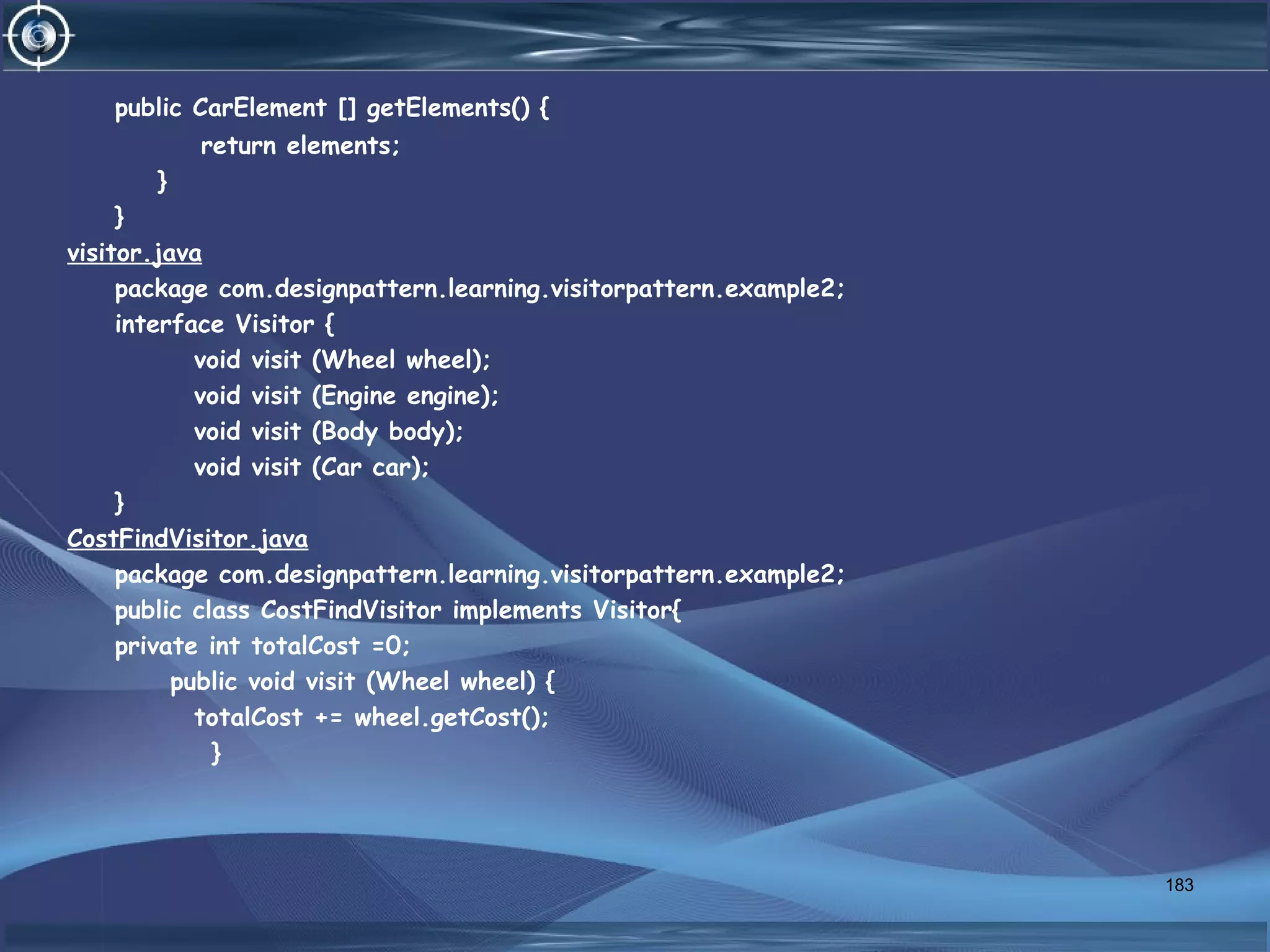 public CarElement [] getElements() {
return elements;
}
}
visitor.java
package com.designpattern.learning.visitorpattern.example2;
interface Visitor {
void visit (Wheel wheel);
void visit (Engine engine);
void visit (Body body);
void visit (Car car);
}
CostFindVisitor.java
package com.designpattern.learning.visitorpattern.example2;
public class CostFindVisitor implements Visitor{
private int totalCost =0;
public void visit (Wheel wheel) {
totalCost += wheel.getCost();
}
183
 