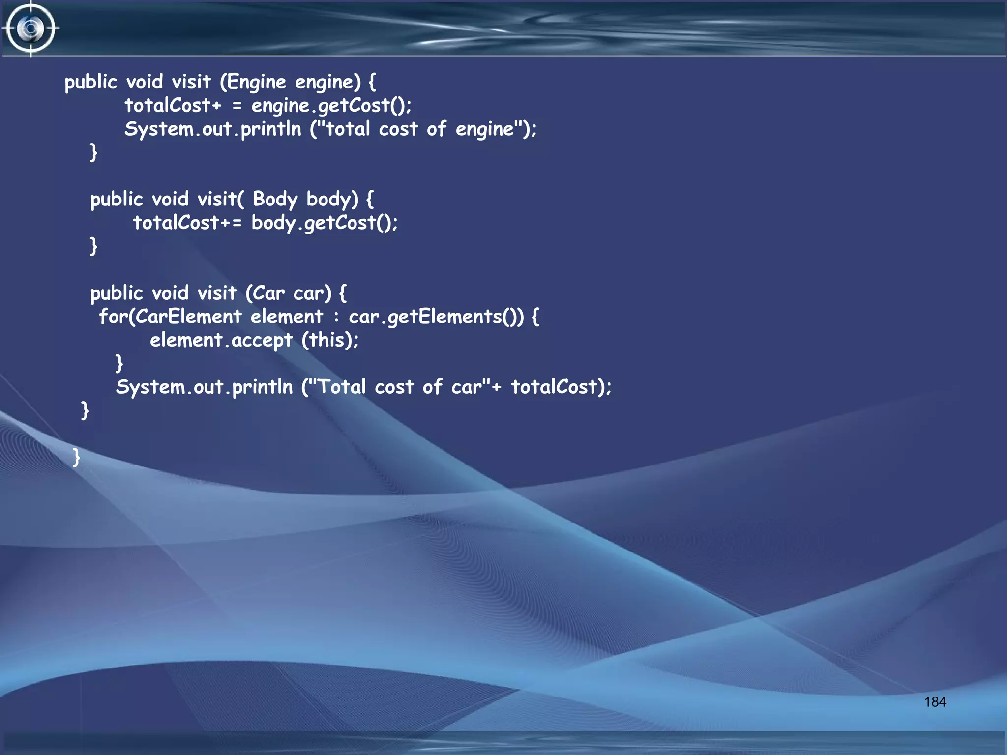184
public void visit (Engine engine) {
totalCost+ = engine.getCost();
System.out.println ("total cost of engine");
}
public void visit( Body body) {
totalCost+= body.getCost();
}
public void visit (Car car) {
for(CarElement element : car.getElements()) {
element.accept (this);
}
System.out.println ("Total cost of car"+ totalCost);
}
}
 