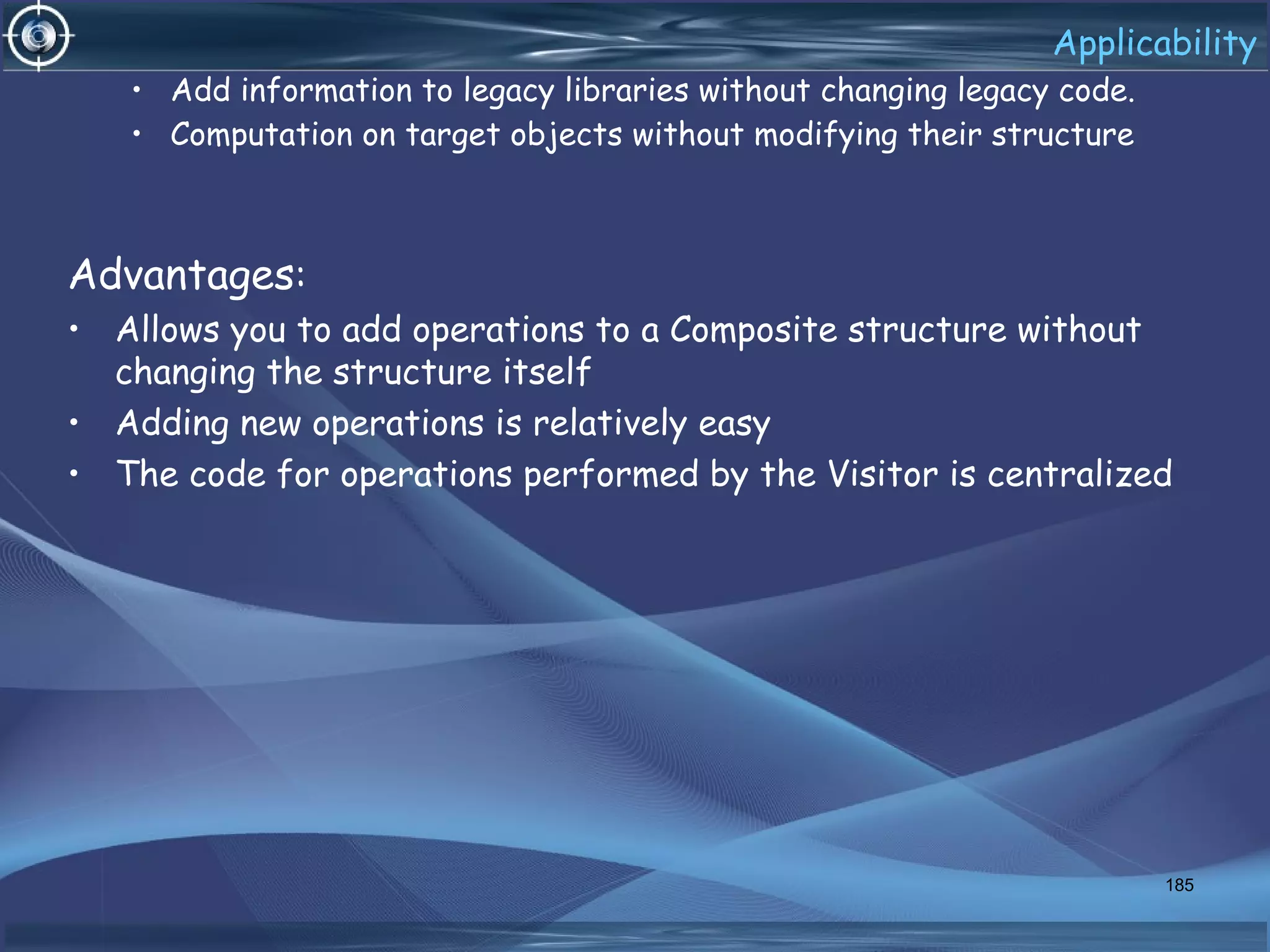 Applicability
• Add information to legacy libraries without changing legacy code.
• Computation on target objects without modifying their structure
Advantages:
• Allows you to add operations to a Composite structure without
changing the structure itself
• Adding new operations is relatively easy
• The code for operations performed by the Visitor is centralized
185
 