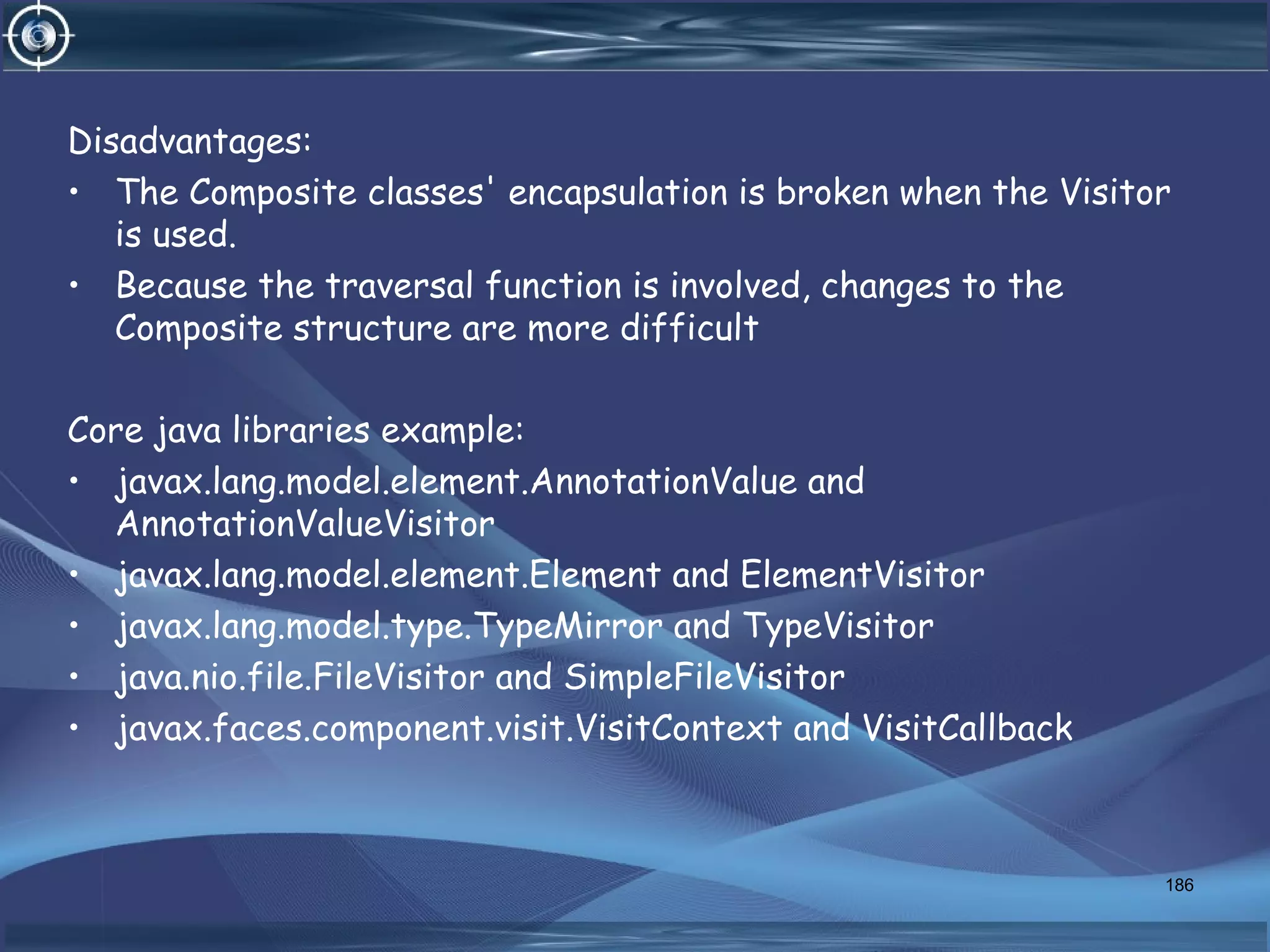 Disadvantages:
• The Composite classes' encapsulation is broken when the Visitor
is used.
• Because the traversal function is involved, changes to the
Composite structure are more difficult
Core java libraries example:
• javax.lang.model.element.AnnotationValue and
AnnotationValueVisitor
• javax.lang.model.element.Element and ElementVisitor
• javax.lang.model.type.TypeMirror and TypeVisitor
• java.nio.file.FileVisitor and SimpleFileVisitor
• javax.faces.component.visit.VisitContext and VisitCallback
186
 