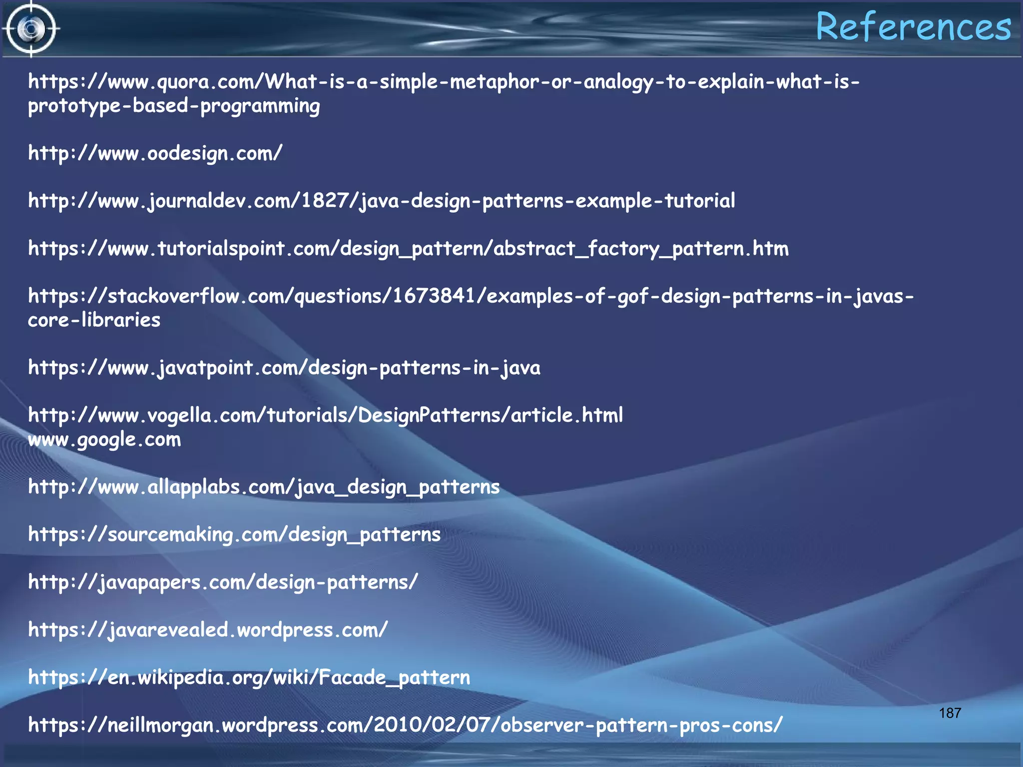 187
https://www.quora.com/What-is-a-simple-metaphor-or-analogy-to-explain-what-is-
prototype-based-programming
http://www.oodesign.com/
http://www.journaldev.com/1827/java-design-patterns-example-tutorial
https://www.tutorialspoint.com/design_pattern/abstract_factory_pattern.htm
https://stackoverflow.com/questions/1673841/examples-of-gof-design-patterns-in-javas-
core-libraries
https://www.javatpoint.com/design-patterns-in-java
http://www.vogella.com/tutorials/DesignPatterns/article.html
www.google.com
http://www.allapplabs.com/java_design_patterns
https://sourcemaking.com/design_patterns
http://javapapers.com/design-patterns/
https://javarevealed.wordpress.com/
https://en.wikipedia.org/wiki/Facade_pattern
https://neillmorgan.wordpress.com/2010/02/07/observer-pattern-pros-cons/
References
 