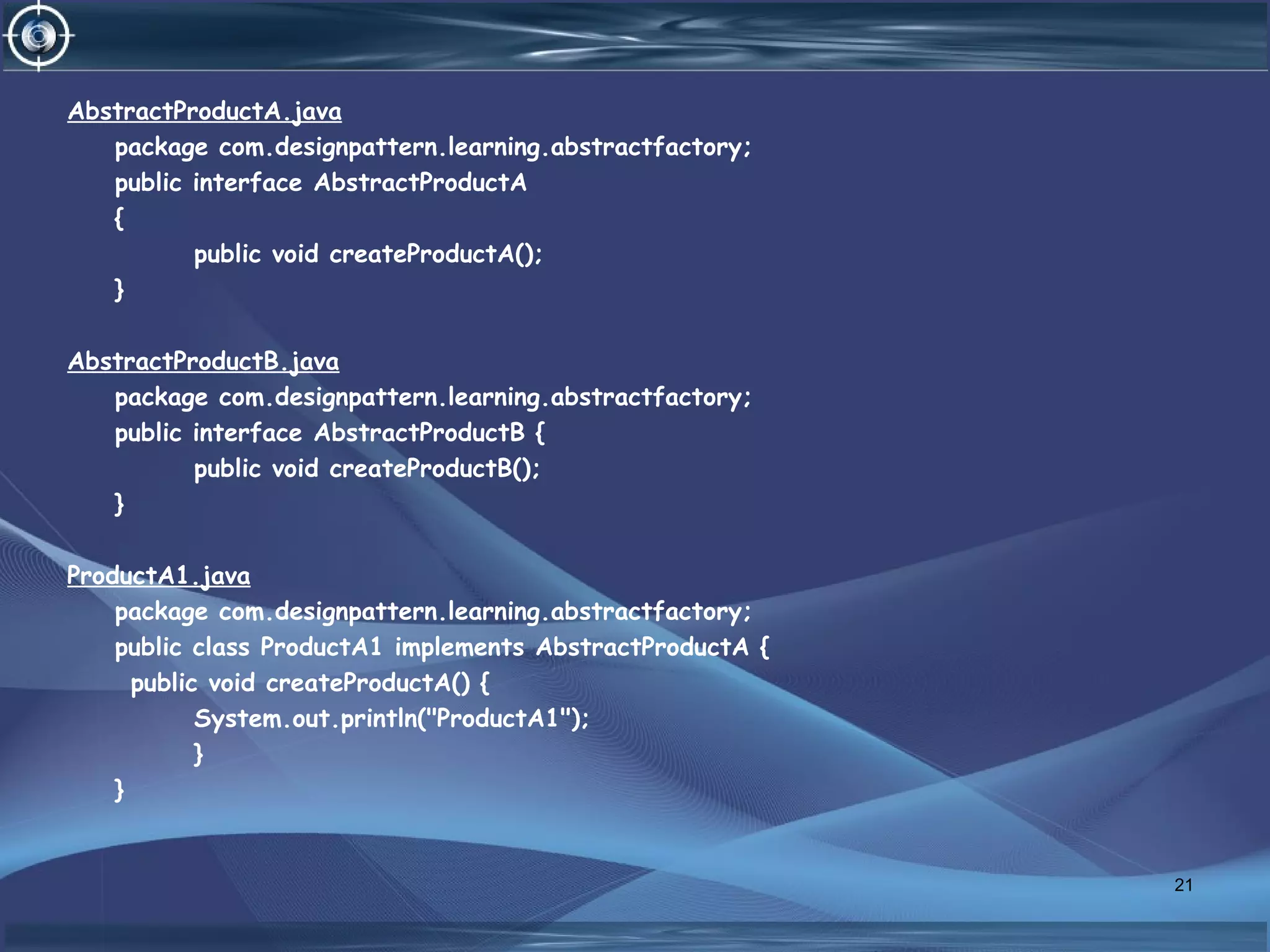 AbstractProductA.java
package com.designpattern.learning.abstractfactory;
public interface AbstractProductA
{
public void createProductA();
}
AbstractProductB.java
package com.designpattern.learning.abstractfactory;
public interface AbstractProductB {
public void createProductB();
}
ProductA1.java
package com.designpattern.learning.abstractfactory;
public class ProductA1 implements AbstractProductA {
public void createProductA() {
System.out.println("ProductA1");
}
}
21
 