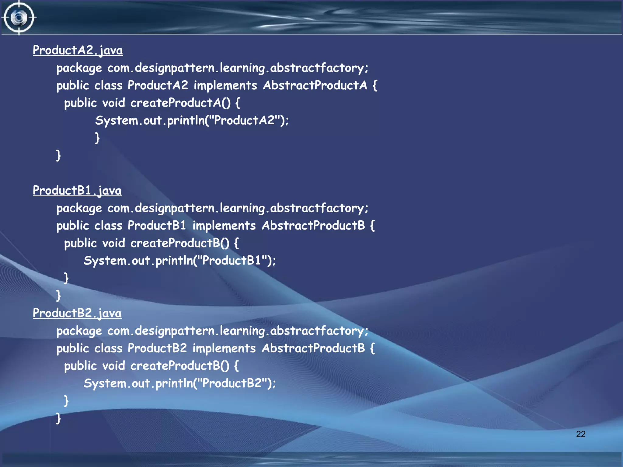ProductA2.java
package com.designpattern.learning.abstractfactory;
public class ProductA2 implements AbstractProductA {
public void createProductA() {
System.out.println("ProductA2");
}
}
ProductB1.java
package com.designpattern.learning.abstractfactory;
public class ProductB1 implements AbstractProductB {
public void createProductB() {
System.out.println("ProductB1");
}
}
ProductB2.java
package com.designpattern.learning.abstractfactory;
public class ProductB2 implements AbstractProductB {
public void createProductB() {
System.out.println("ProductB2");
}
}
22
 