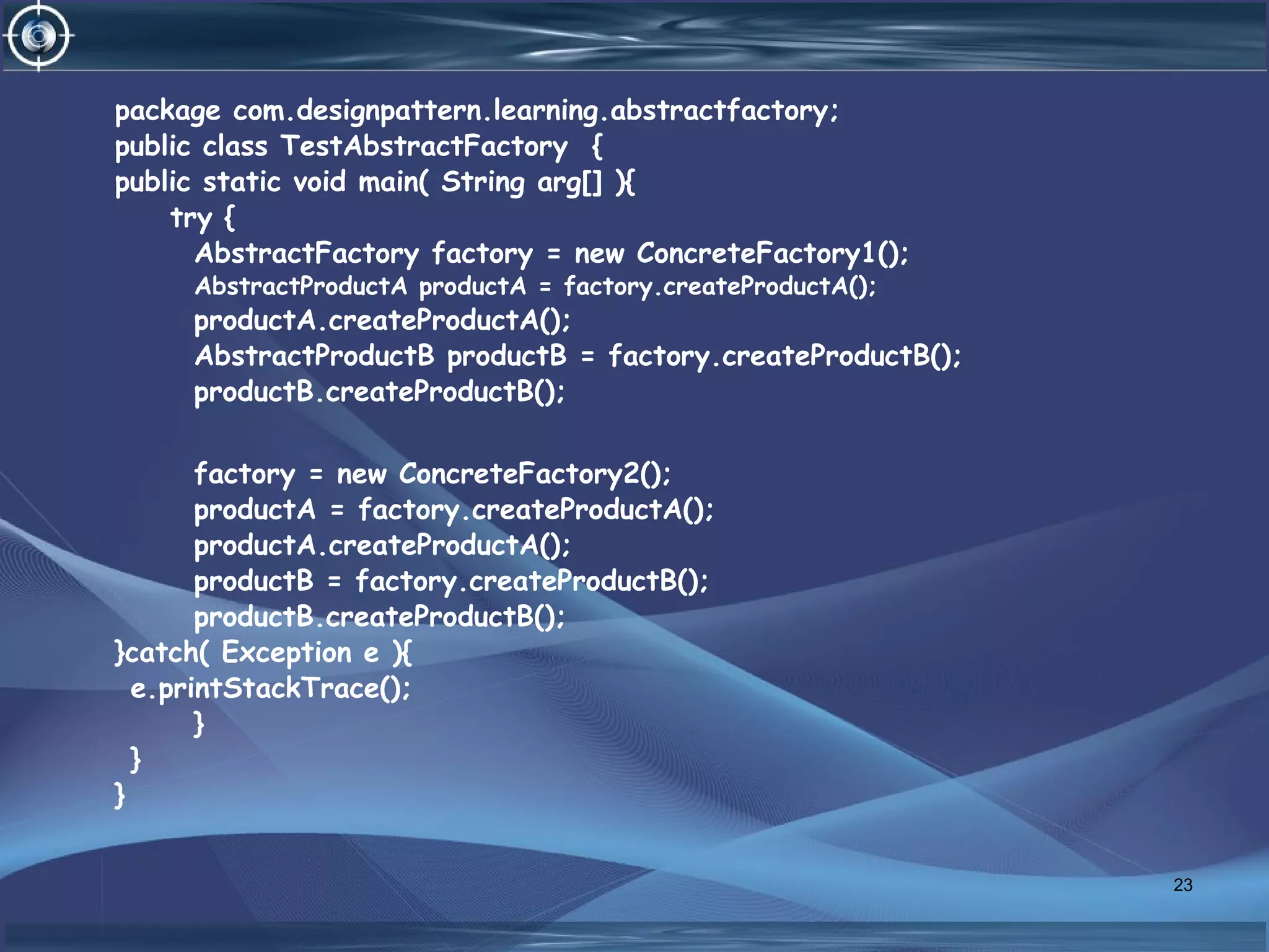 package com.designpattern.learning.abstractfactory;
public class TestAbstractFactory {
public static void main( String arg[] ){
try {
AbstractFactory factory = new ConcreteFactory1();
AbstractProductA productA = factory.createProductA();
productA.createProductA();
AbstractProductB productB = factory.createProductB();
productB.createProductB();
factory = new ConcreteFactory2();
productA = factory.createProductA();
productA.createProductA();
productB = factory.createProductB();
productB.createProductB();
}catch( Exception e ){
e.printStackTrace();
}
}
}
23
 