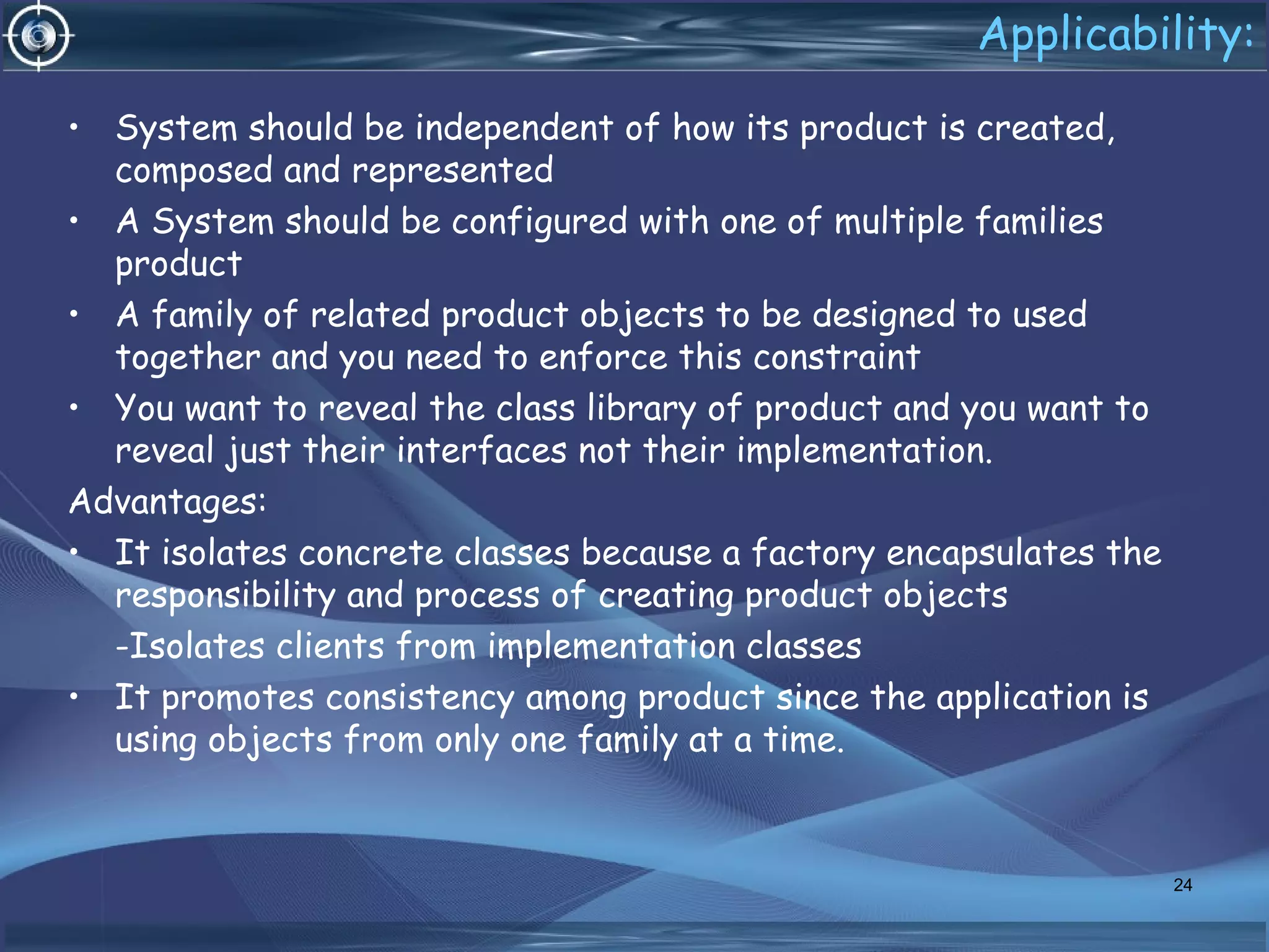 Applicability:
• System should be independent of how its product is created,
composed and represented
• A System should be configured with one of multiple families
product
• A family of related product objects to be designed to used
together and you need to enforce this constraint
• You want to reveal the class library of product and you want to
reveal just their interfaces not their implementation.
Advantages:
• It isolates concrete classes because a factory encapsulates the
responsibility and process of creating product objects
-Isolates clients from implementation classes
• It promotes consistency among product since the application is
using objects from only one family at a time.
24
 