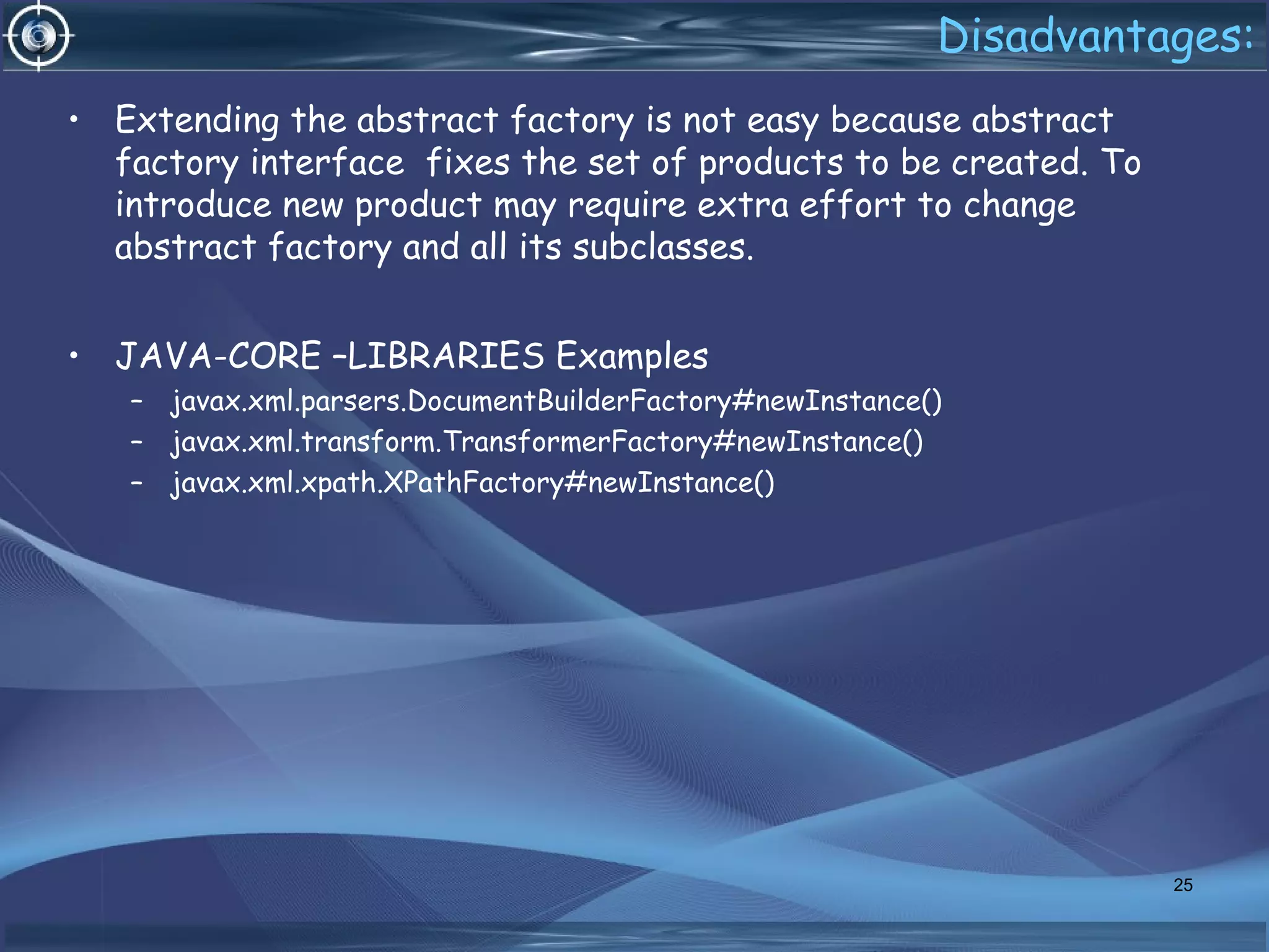 Disadvantages:
• Extending the abstract factory is not easy because abstract
factory interface fixes the set of products to be created. To
introduce new product may require extra effort to change
abstract factory and all its subclasses.
• JAVA-CORE –LIBRARIES Examples
– javax.xml.parsers.DocumentBuilderFactory#newInstance()
– javax.xml.transform.TransformerFactory#newInstance()
– javax.xml.xpath.XPathFactory#newInstance()
25
 
