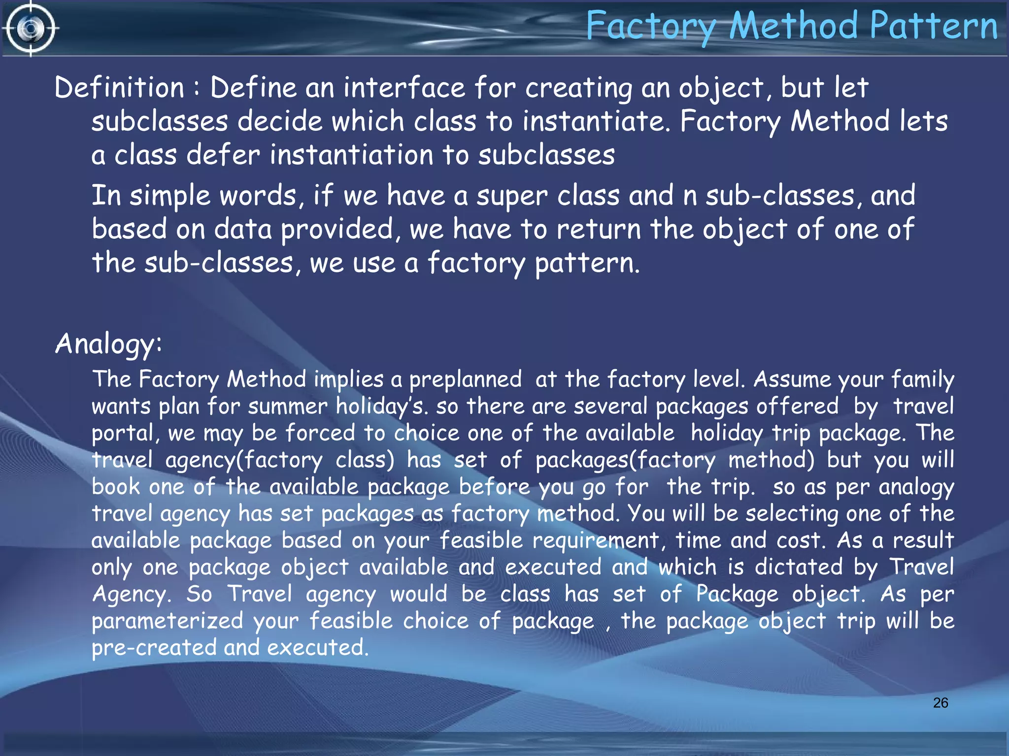 Factory Method Pattern
Definition : Define an interface for creating an object, but let
subclasses decide which class to instantiate. Factory Method lets
a class defer instantiation to subclasses
In simple words, if we have a super class and n sub-classes, and
based on data provided, we have to return the object of one of
the sub-classes, we use a factory pattern.
Analogy:
The Factory Method implies a preplanned at the factory level. Assume your family
wants plan for summer holiday’s. so there are several packages offered by travel
portal, we may be forced to choice one of the available holiday trip package. The
travel agency(factory class) has set of packages(factory method) but you will
book one of the available package before you go for the trip. so as per analogy
travel agency has set packages as factory method. You will be selecting one of the
available package based on your feasible requirement, time and cost. As a result
only one package object available and executed and which is dictated by Travel
Agency. So Travel agency would be class has set of Package object. As per
parameterized your feasible choice of package , the package object trip will be
pre-created and executed.
26
 