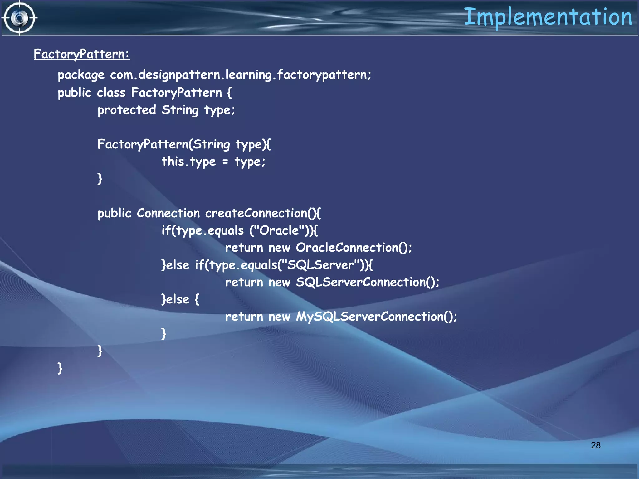 Implementation
FactoryPattern:
package com.designpattern.learning.factorypattern;
public class FactoryPattern {
protected String type;
FactoryPattern(String type){
this.type = type;
}
public Connection createConnection(){
if(type.equals ("Oracle")){
return new OracleConnection();
}else if(type.equals("SQLServer")){
return new SQLServerConnection();
}else {
return new MySQLServerConnection();
}
}
}
28
 