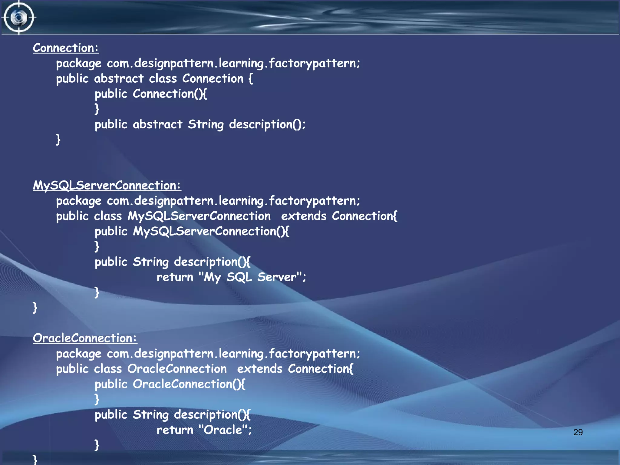 Connection:
package com.designpattern.learning.factorypattern;
public abstract class Connection {
public Connection(){
}
public abstract String description();
}
MySQLServerConnection:
package com.designpattern.learning.factorypattern;
public class MySQLServerConnection extends Connection{
public MySQLServerConnection(){
}
public String description(){
return "My SQL Server";
}
}
OracleConnection:
package com.designpattern.learning.factorypattern;
public class OracleConnection extends Connection{
public OracleConnection(){
}
public String description(){
return "Oracle";
}
}
29
 