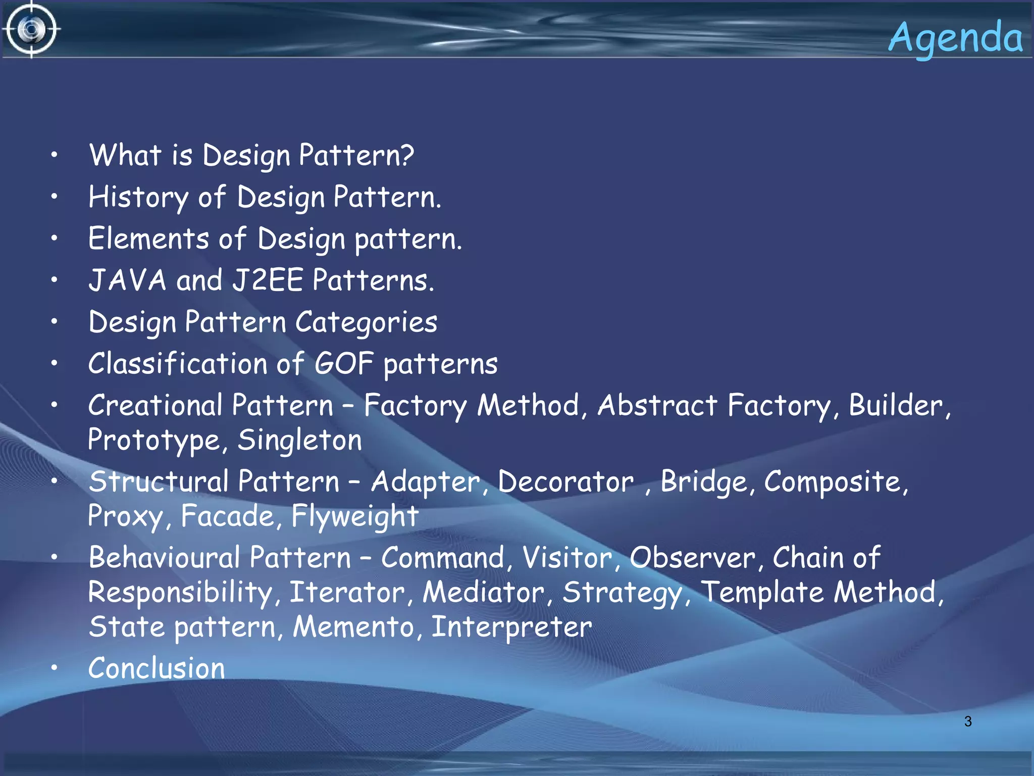 Agenda
• What is Design Pattern?
• History of Design Pattern.
• Elements of Design pattern.
• JAVA and J2EE Patterns.
• Design Pattern Categories
• Classification of GOF patterns
• Creational Pattern – Factory Method, Abstract Factory, Builder,
Prototype, Singleton
• Structural Pattern – Adapter, Decorator , Bridge, Composite,
Proxy, Facade, Flyweight
• Behavioural Pattern – Command, Visitor, Observer, Chain of
Responsibility, Iterator, Mediator, Strategy, Template Method,
State pattern, Memento, Interpreter
• Conclusion
3
 