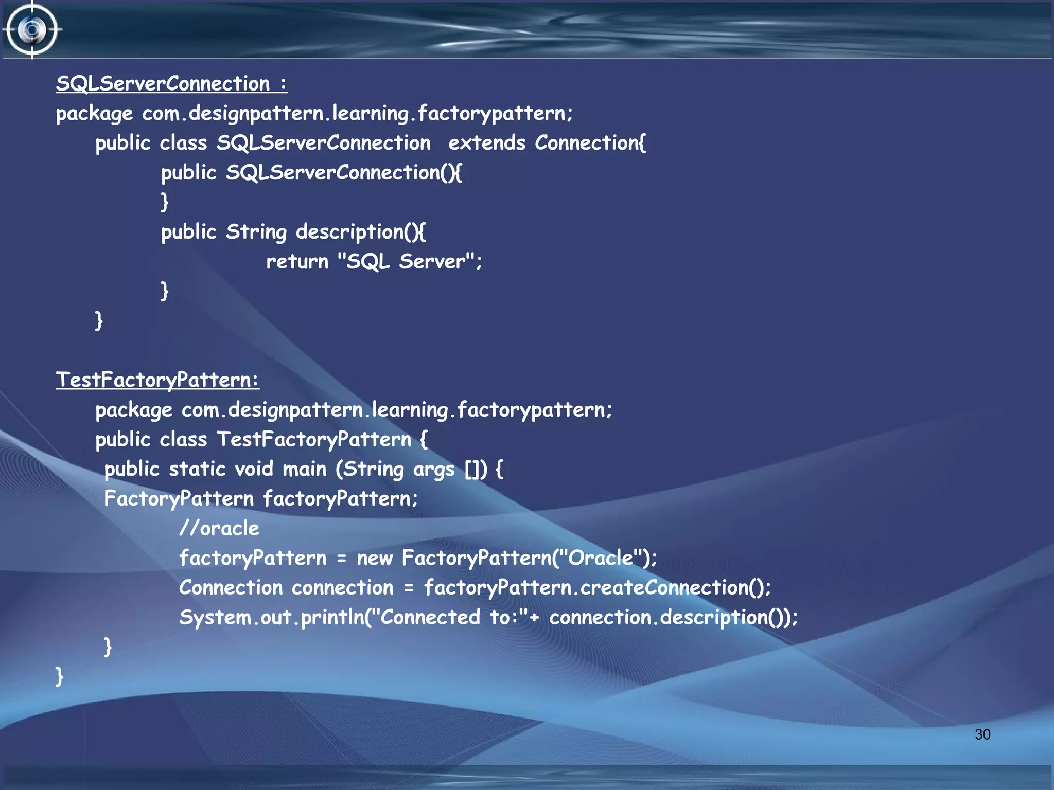 SQLServerConnection :
package com.designpattern.learning.factorypattern;
public class SQLServerConnection extends Connection{
public SQLServerConnection(){
}
public String description(){
return "SQL Server";
}
}
TestFactoryPattern:
package com.designpattern.learning.factorypattern;
public class TestFactoryPattern {
public static void main (String args []) {
FactoryPattern factoryPattern;
//oracle
factoryPattern = new FactoryPattern("Oracle");
Connection connection = factoryPattern.createConnection();
System.out.println("Connected to:"+ connection.description());
}
}
30
 