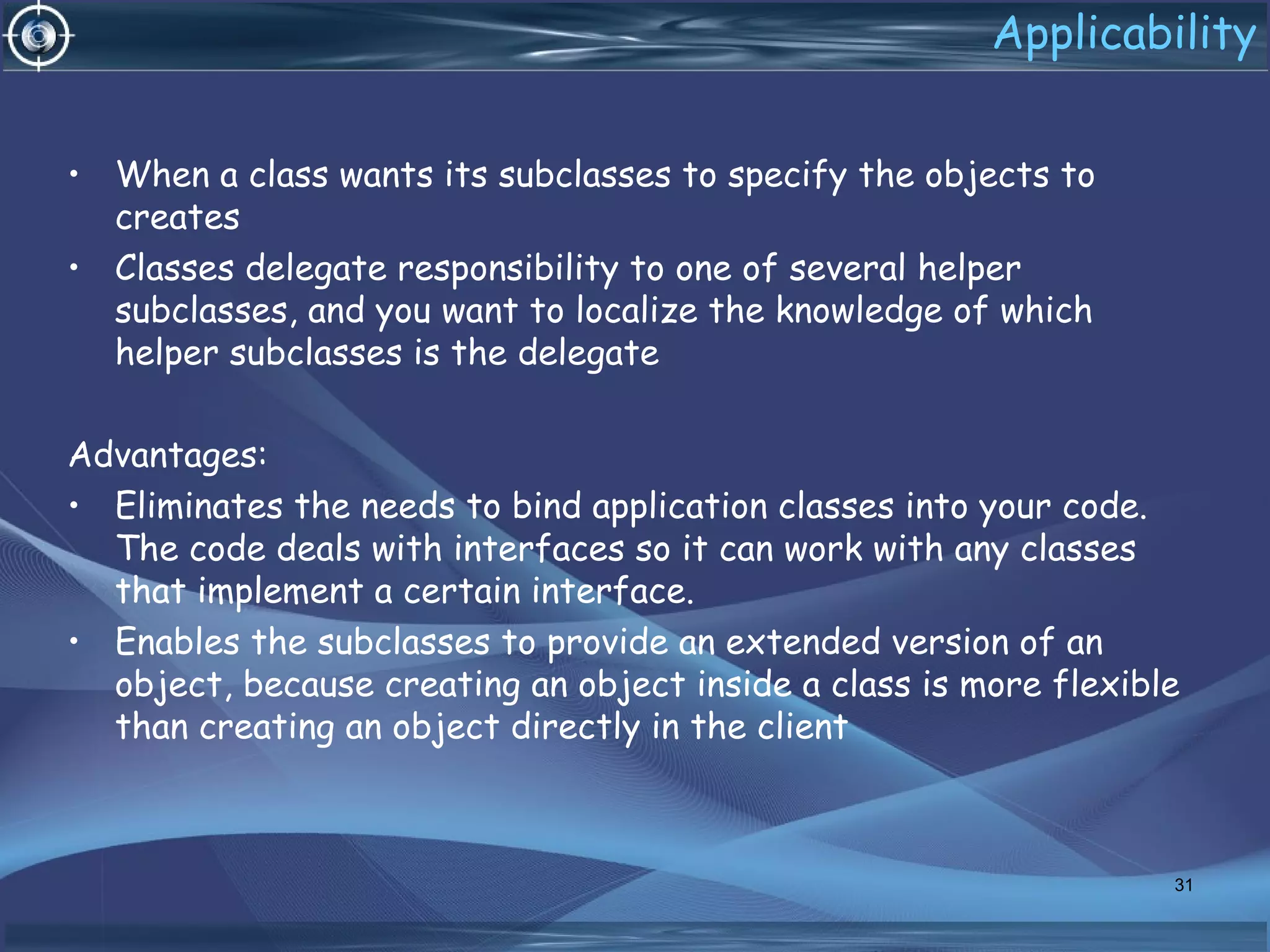 Applicability
• When a class wants its subclasses to specify the objects to
creates
• Classes delegate responsibility to one of several helper
subclasses, and you want to localize the knowledge of which
helper subclasses is the delegate
Advantages:
• Eliminates the needs to bind application classes into your code.
The code deals with interfaces so it can work with any classes
that implement a certain interface.
• Enables the subclasses to provide an extended version of an
object, because creating an object inside a class is more flexible
than creating an object directly in the client
31
 