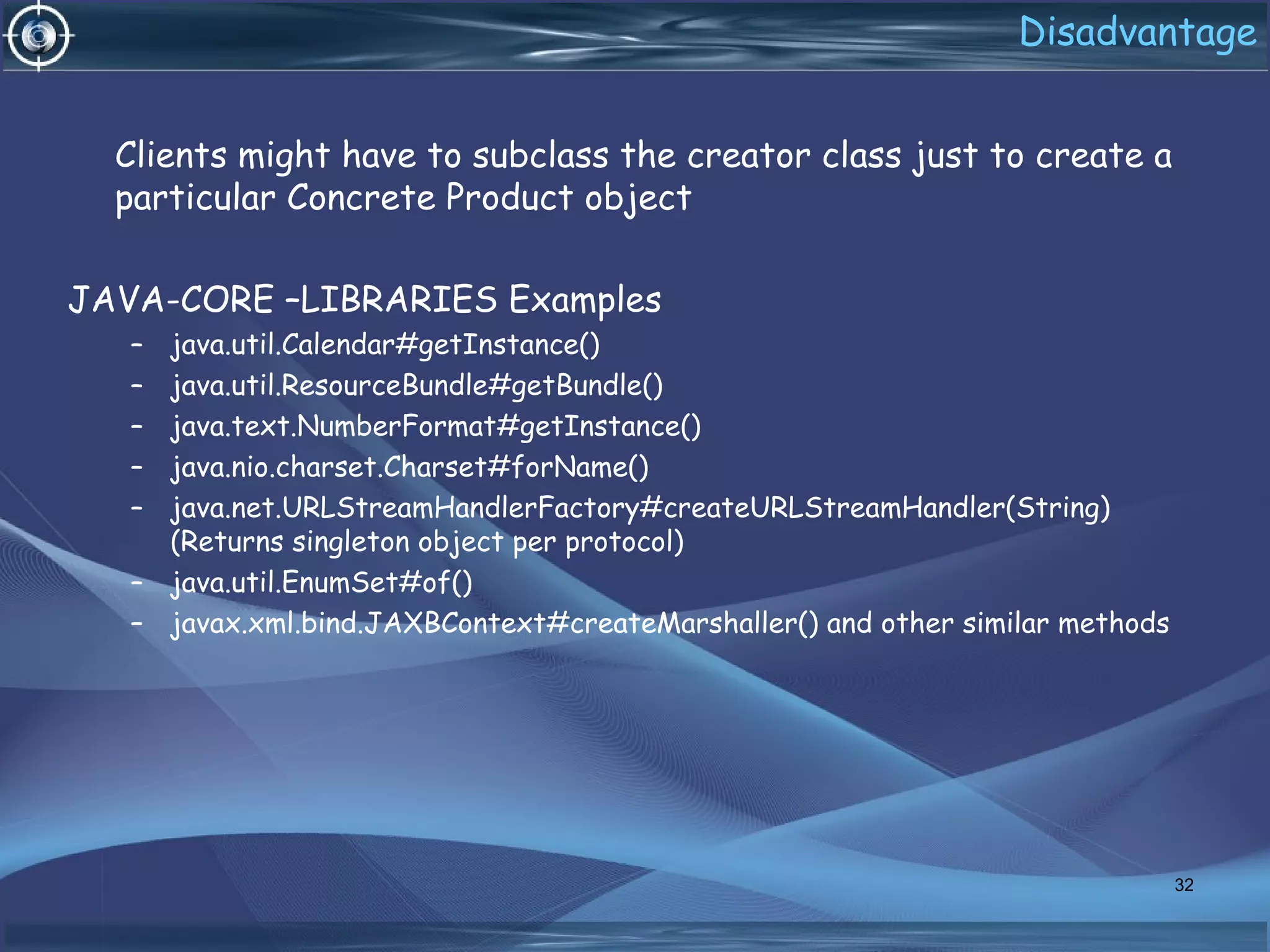 Disadvantage
Clients might have to subclass the creator class just to create a
particular Concrete Product object
JAVA-CORE –LIBRARIES Examples
– java.util.Calendar#getInstance()
– java.util.ResourceBundle#getBundle()
– java.text.NumberFormat#getInstance()
– java.nio.charset.Charset#forName()
– java.net.URLStreamHandlerFactory#createURLStreamHandler(String)
(Returns singleton object per protocol)
– java.util.EnumSet#of()
– javax.xml.bind.JAXBContext#createMarshaller() and other similar methods
32
 