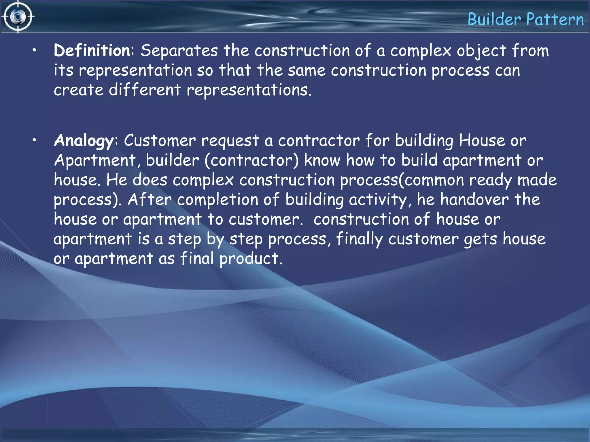 Builder Pattern
• Definition: Separates the construction of a complex object from
its representation so that the same construction process can
create different representations.
• Analogy: Customer request a contractor for building House or
Apartment, builder (contractor) know how to build apartment or
house. He does complex construction process(common ready made
process). After completion of building activity, he handover the
house or apartment to customer. construction of house or
apartment is a step by step process, finally customer gets house
or apartment as final product.
 