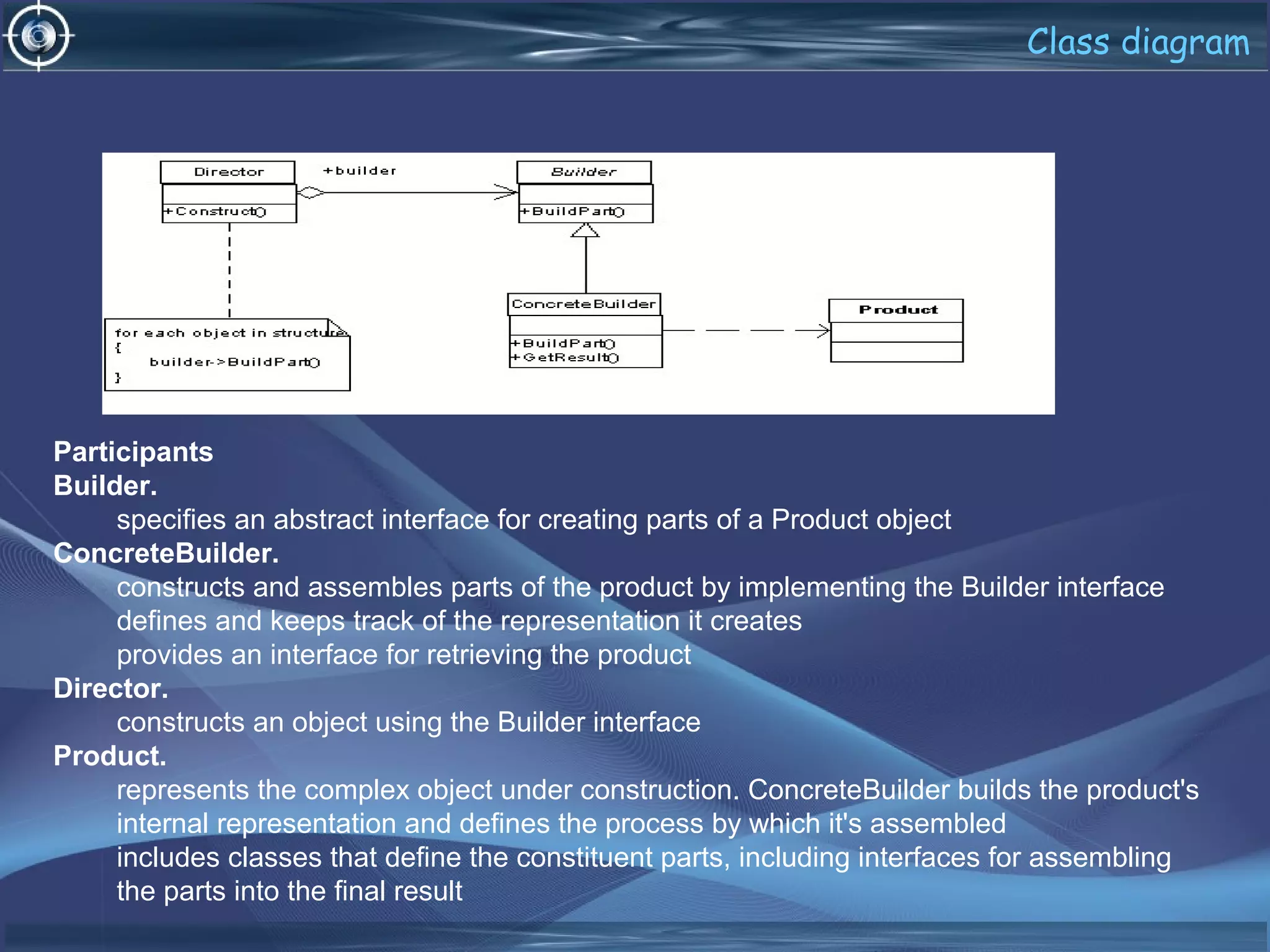 Class diagram
Participants
Builder.
specifies an abstract interface for creating parts of a Product object
ConcreteBuilder.
constructs and assembles parts of the product by implementing the Builder interface
defines and keeps track of the representation it creates
provides an interface for retrieving the product
Director.
constructs an object using the Builder interface
Product.
represents the complex object under construction. ConcreteBuilder builds the product's
internal representation and defines the process by which it's assembled
includes classes that define the constituent parts, including interfaces for assembling
the parts into the final result
 