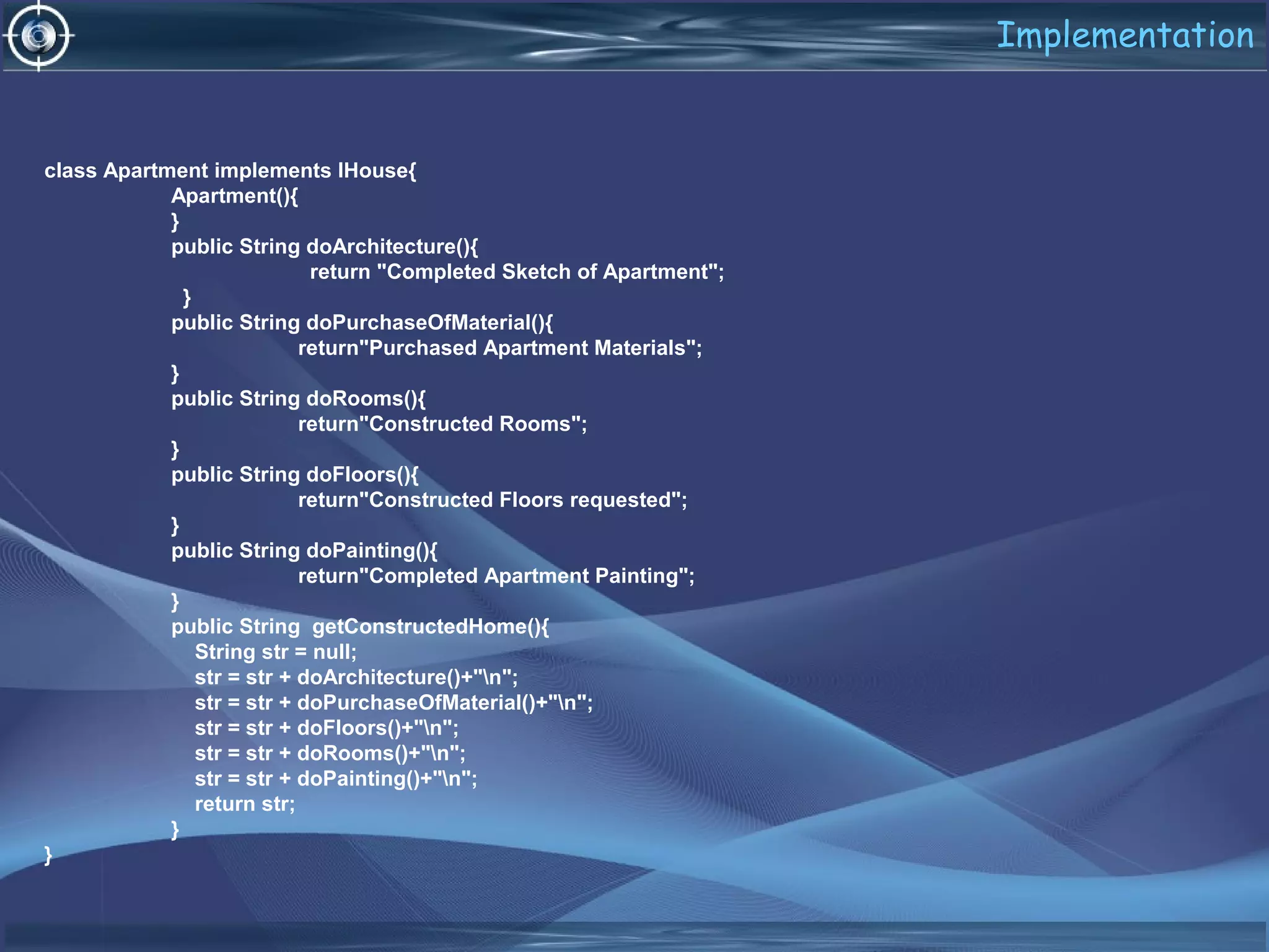 Implementation
class Apartment implements IHouse{
Apartment(){
}
public String doArchitecture(){
return "Completed Sketch of Apartment";
}
public String doPurchaseOfMaterial(){
return"Purchased Apartment Materials";
}
public String doRooms(){
return"Constructed Rooms";
}
public String doFloors(){
return"Constructed Floors requested";
}
public String doPainting(){
return"Completed Apartment Painting";
}
public String getConstructedHome(){
String str = null;
str = str + doArchitecture()+"n";
str = str + doPurchaseOfMaterial()+"n";
str = str + doFloors()+"n";
str = str + doRooms()+"n";
str = str + doPainting()+"n";
return str;
}
}
 