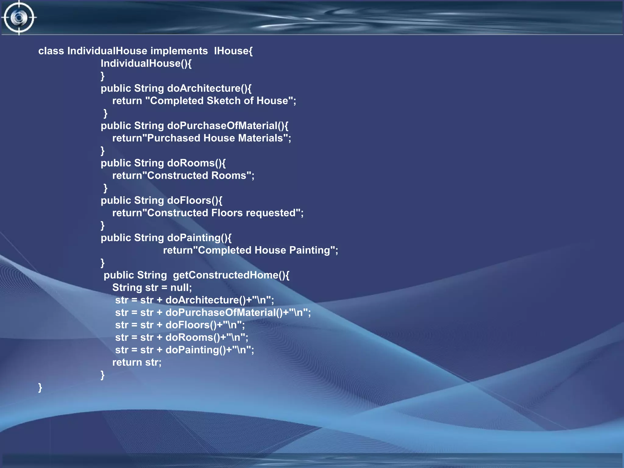 class IndividualHouse implements IHouse{
IndividualHouse(){
}
public String doArchitecture(){
return "Completed Sketch of House";
}
public String doPurchaseOfMaterial(){
return"Purchased House Materials";
}
public String doRooms(){
return"Constructed Rooms";
}
public String doFloors(){
return"Constructed Floors requested";
}
public String doPainting(){
return"Completed House Painting";
}
public String getConstructedHome(){
String str = null;
str = str + doArchitecture()+"n";
str = str + doPurchaseOfMaterial()+"n";
str = str + doFloors()+"n";
str = str + doRooms()+"n";
str = str + doPainting()+"n";
return str;
}
}
 