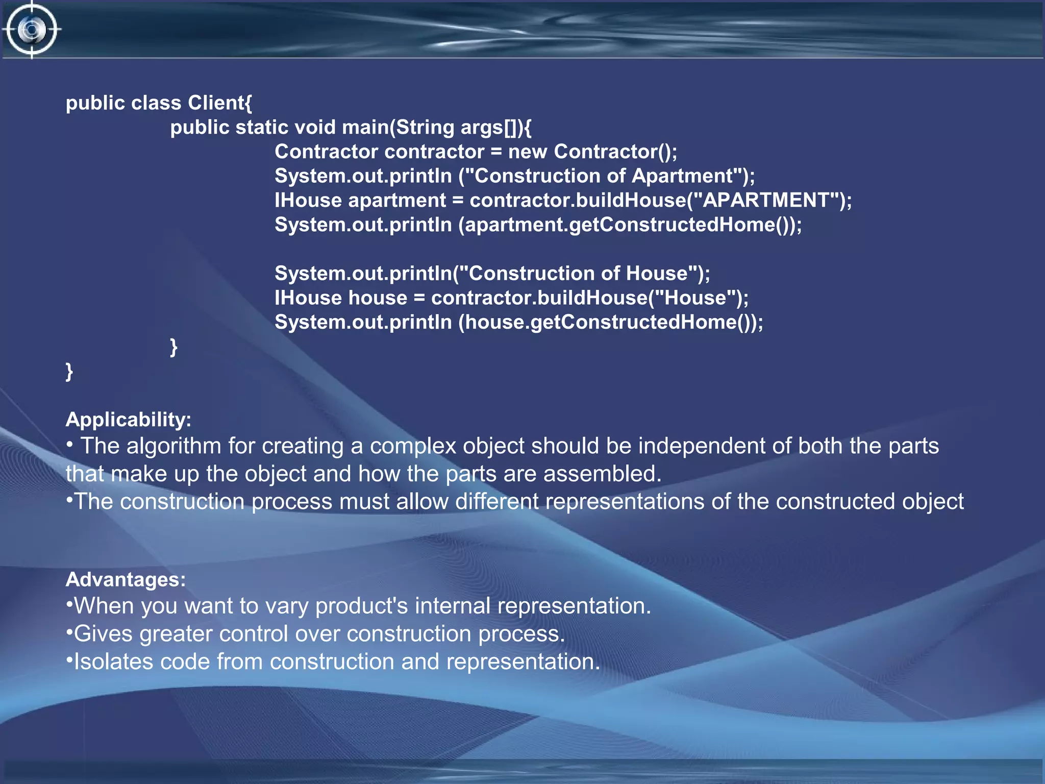 public class Client{
public static void main(String args[]){
Contractor contractor = new Contractor();
System.out.println ("Construction of Apartment");
IHouse apartment = contractor.buildHouse("APARTMENT");
System.out.println (apartment.getConstructedHome());
System.out.println("Construction of House");
IHouse house = contractor.buildHouse("House");
System.out.println (house.getConstructedHome());
}
}
Applicability:
• The algorithm for creating a complex object should be independent of both the parts
that make up the object and how the parts are assembled.
•The construction process must allow different representations of the constructed object
Advantages:
•When you want to vary product's internal representation.
•Gives greater control over construction process.
•Isolates code from construction and representation.
 