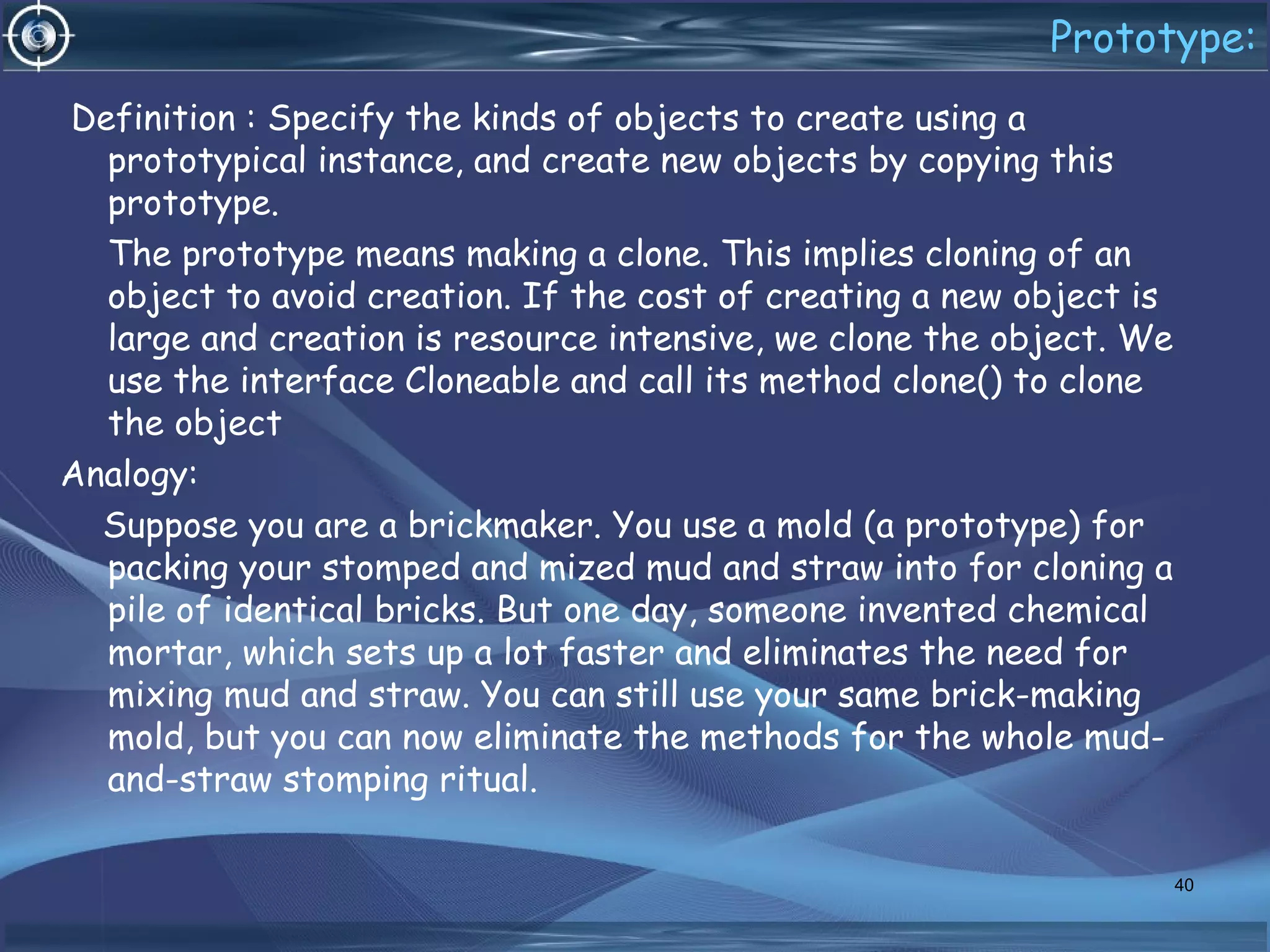 Prototype:
Definition : Specify the kinds of objects to create using a
prototypical instance, and create new objects by copying this
prototype.
The prototype means making a clone. This implies cloning of an
object to avoid creation. If the cost of creating a new object is
large and creation is resource intensive, we clone the object. We
use the interface Cloneable and call its method clone() to clone
the object
Analogy:
Suppose you are a brickmaker. You use a mold (a prototype) for
packing your stomped and mized mud and straw into for cloning a
pile of identical bricks. But one day, someone invented chemical
mortar, which sets up a lot faster and eliminates the need for
mixing mud and straw. You can still use your same brick-making
mold, but you can now eliminate the methods for the whole mud-
and-straw stomping ritual.
40
 