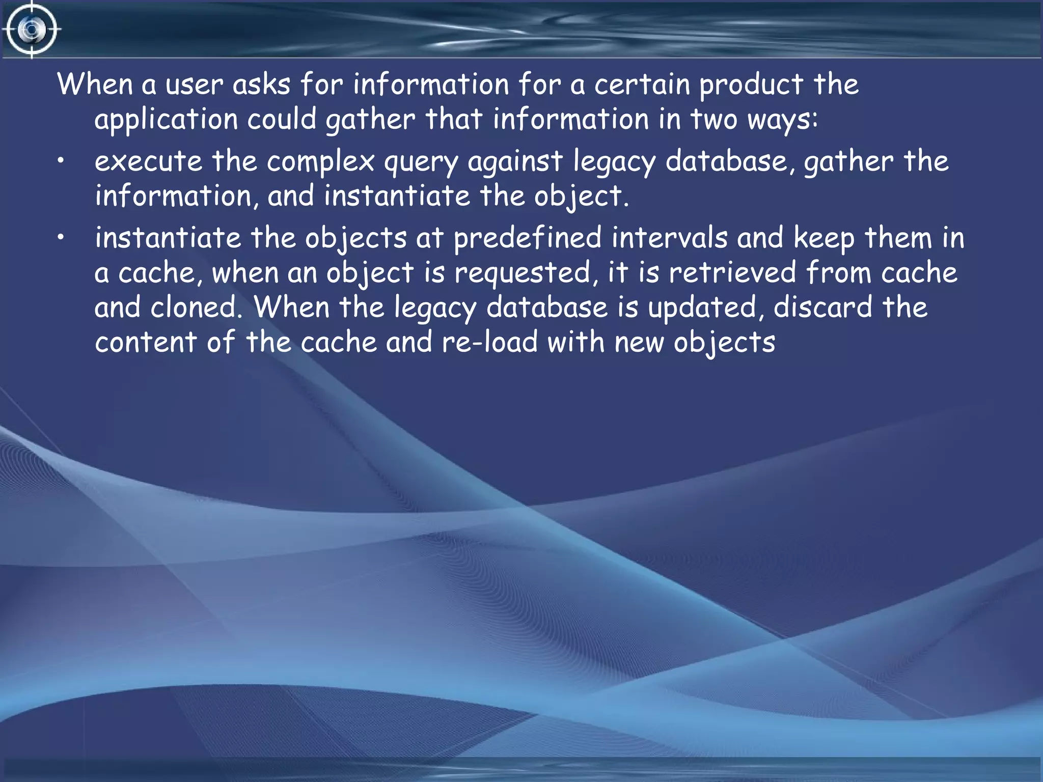 When a user asks for information for a certain product the
application could gather that information in two ways:
• execute the complex query against legacy database, gather the
information, and instantiate the object.
• instantiate the objects at predefined intervals and keep them in
a cache, when an object is requested, it is retrieved from cache
and cloned. When the legacy database is updated, discard the
content of the cache and re-load with new objects
 
