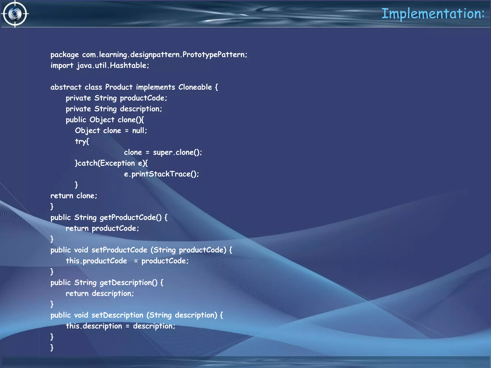 Implementation:
package com.learning.designpattern.PrototypePattern;
import java.util.Hashtable;
abstract class Product implements Cloneable {
private String productCode;
private String description;
public Object clone(){
Object clone = null;
try{
clone = super.clone();
}catch(Exception e){
e.printStackTrace();
}
return clone;
}
public String getProductCode() {
return productCode;
}
public void setProductCode (String productCode) {
this.productCode = productCode;
}
public String getDescription() {
return description;
}
public void setDescription (String description) {
this.description = description;
}
}
 