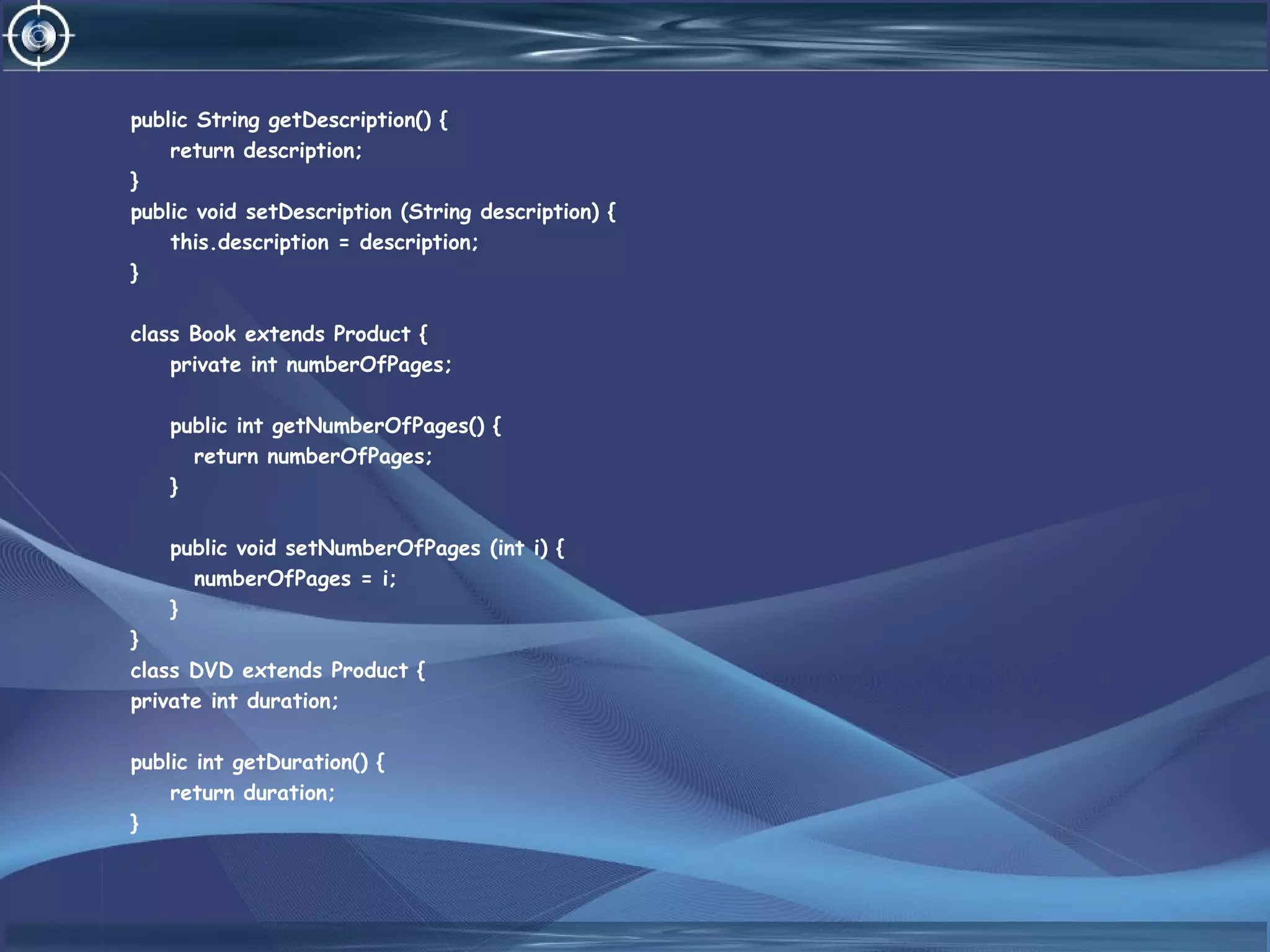 public String getDescription() {
return description;
}
public void setDescription (String description) {
this.description = description;
}
class Book extends Product {
private int numberOfPages;
public int getNumberOfPages() {
return numberOfPages;
}
public void setNumberOfPages (int i) {
numberOfPages = i;
}
}
class DVD extends Product {
private int duration;
public int getDuration() {
return duration;
}
 
