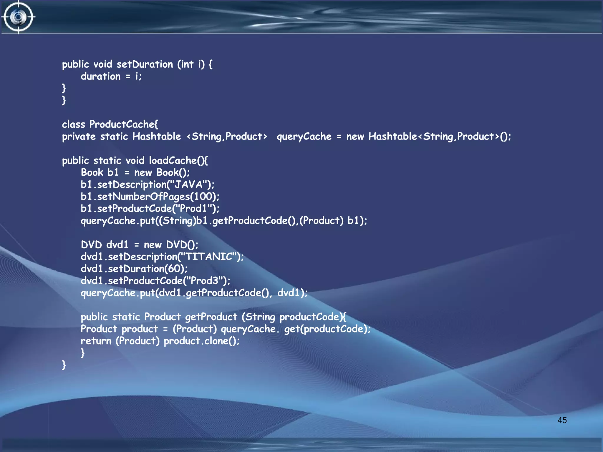 public void setDuration (int i) {
duration = i;
}
}
class ProductCache{
private static Hashtable <String,Product> queryCache = new Hashtable<String,Product>();
public static void loadCache(){
Book b1 = new Book();
b1.setDescription("JAVA");
b1.setNumberOfPages(100);
b1.setProductCode("Prod1");
queryCache.put((String)b1.getProductCode(),(Product) b1);
DVD dvd1 = new DVD();
dvd1.setDescription("TITANIC");
dvd1.setDuration(60);
dvd1.setProductCode("Prod3");
queryCache.put(dvd1.getProductCode(), dvd1);
public static Product getProduct (String productCode){
Product product = (Product) queryCache. get(productCode);
return (Product) product.clone();
}
}
45
 