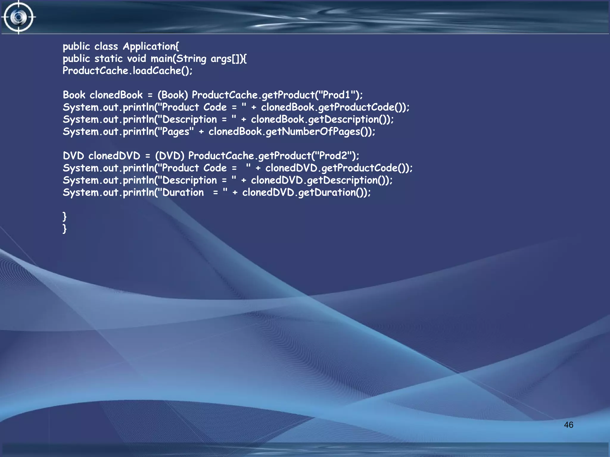 public class Application{
public static void main(String args[]){
ProductCache.loadCache();
Book clonedBook = (Book) ProductCache.getProduct("Prod1");
System.out.println("Product Code = " + clonedBook.getProductCode());
System.out.println("Description = " + clonedBook.getDescription());
System.out.println("Pages" + clonedBook.getNumberOfPages());
DVD clonedDVD = (DVD) ProductCache.getProduct("Prod2");
System.out.println("Product Code = " + clonedDVD.getProductCode());
System.out.println("Description = " + clonedDVD.getDescription());
System.out.println("Duration = " + clonedDVD.getDuration());
}
}
46
 