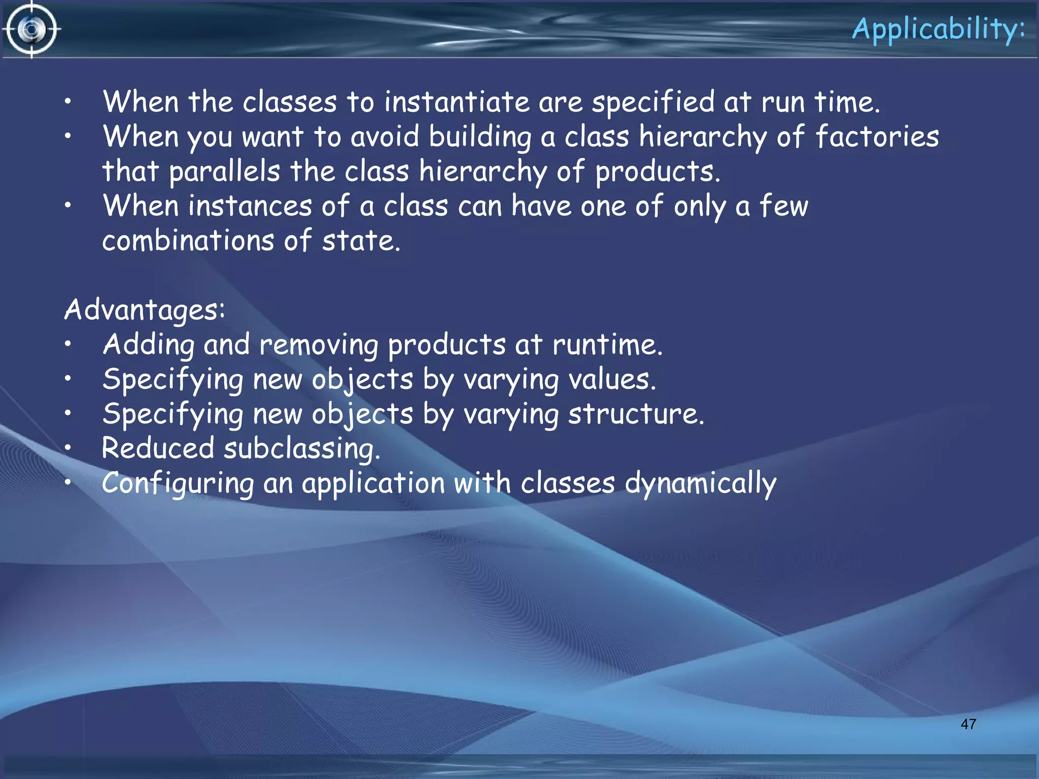 Applicability:
• When the classes to instantiate are specified at run time.
• When you want to avoid building a class hierarchy of factories
that parallels the class hierarchy of products.
• When instances of a class can have one of only a few
combinations of state.
Advantages:
• Adding and removing products at runtime.
• Specifying new objects by varying values.
• Specifying new objects by varying structure.
• Reduced subclassing.
• Configuring an application with classes dynamically
47
 