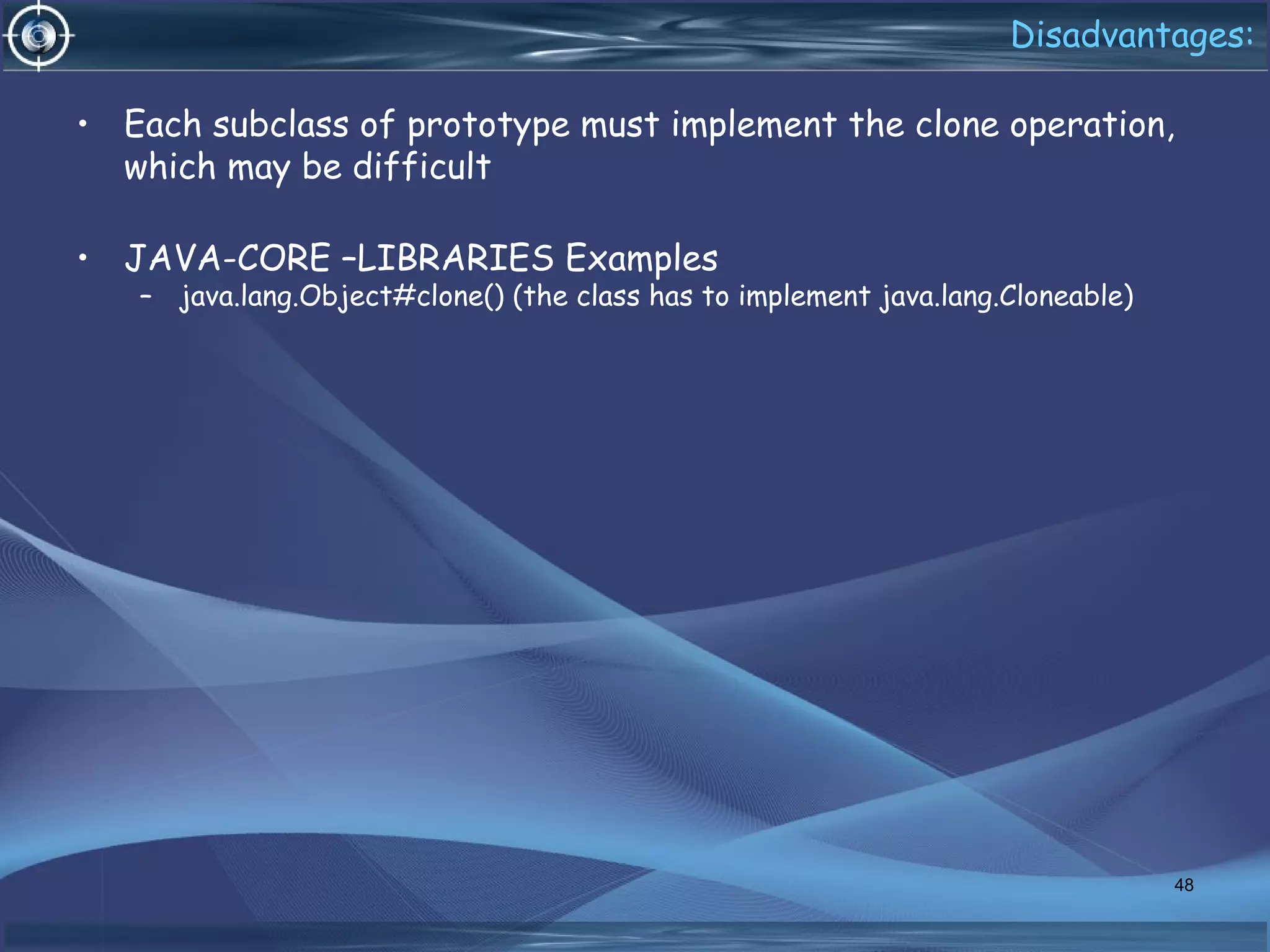 Disadvantages:
• Each subclass of prototype must implement the clone operation,
which may be difficult
• JAVA-CORE –LIBRARIES Examples
– java.lang.Object#clone() (the class has to implement java.lang.Cloneable)
48
 