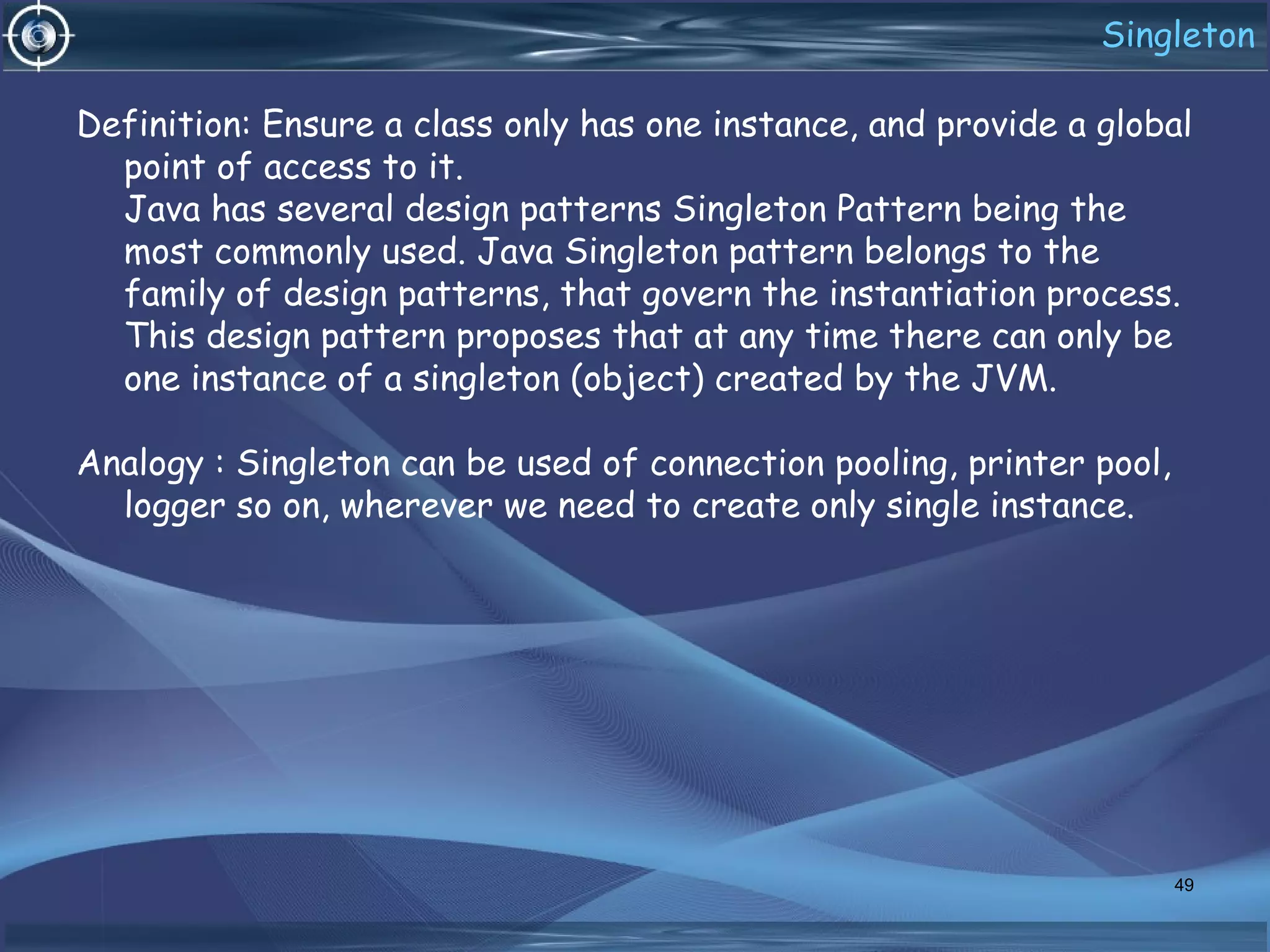 Singleton
Definition: Ensure a class only has one instance, and provide a global
point of access to it.
Java has several design patterns Singleton Pattern being the
most commonly used. Java Singleton pattern belongs to the
family of design patterns, that govern the instantiation process.
This design pattern proposes that at any time there can only be
one instance of a singleton (object) created by the JVM.
Analogy : Singleton can be used of connection pooling, printer pool,
logger so on, wherever we need to create only single instance.
49
 