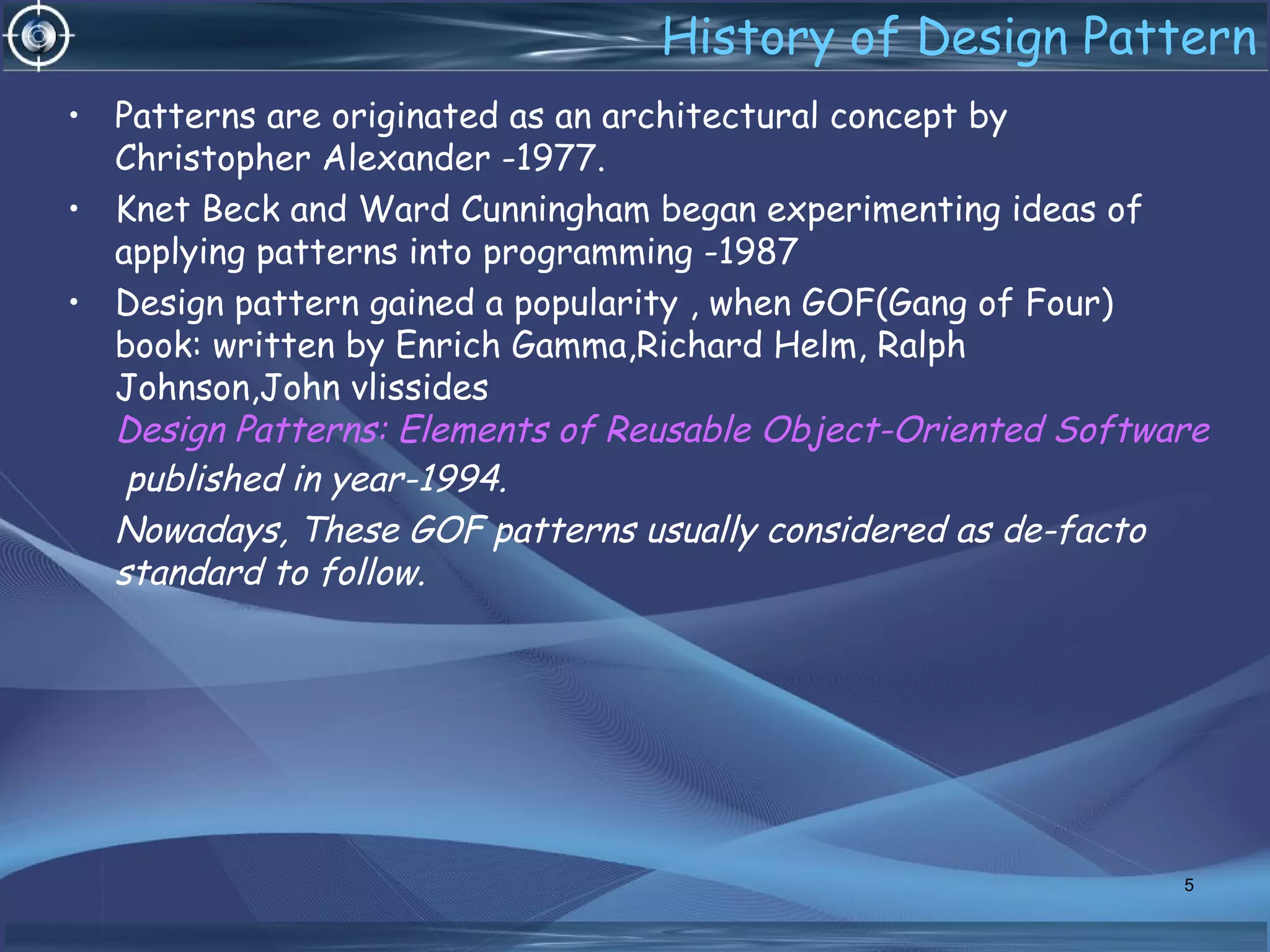 History of Design Pattern
• Patterns are originated as an architectural concept by
Christopher Alexander -1977.
• Knet Beck and Ward Cunningham began experimenting ideas of
applying patterns into programming -1987
• Design pattern gained a popularity , when GOF(Gang of Four)
book: written by Enrich Gamma,Richard Helm, Ralph
Johnson,John vlissides
Design Patterns: Elements of Reusable Object-Oriented Software
published in year-1994.
Nowadays, These GOF patterns usually considered as de-facto
standard to follow.
5
 