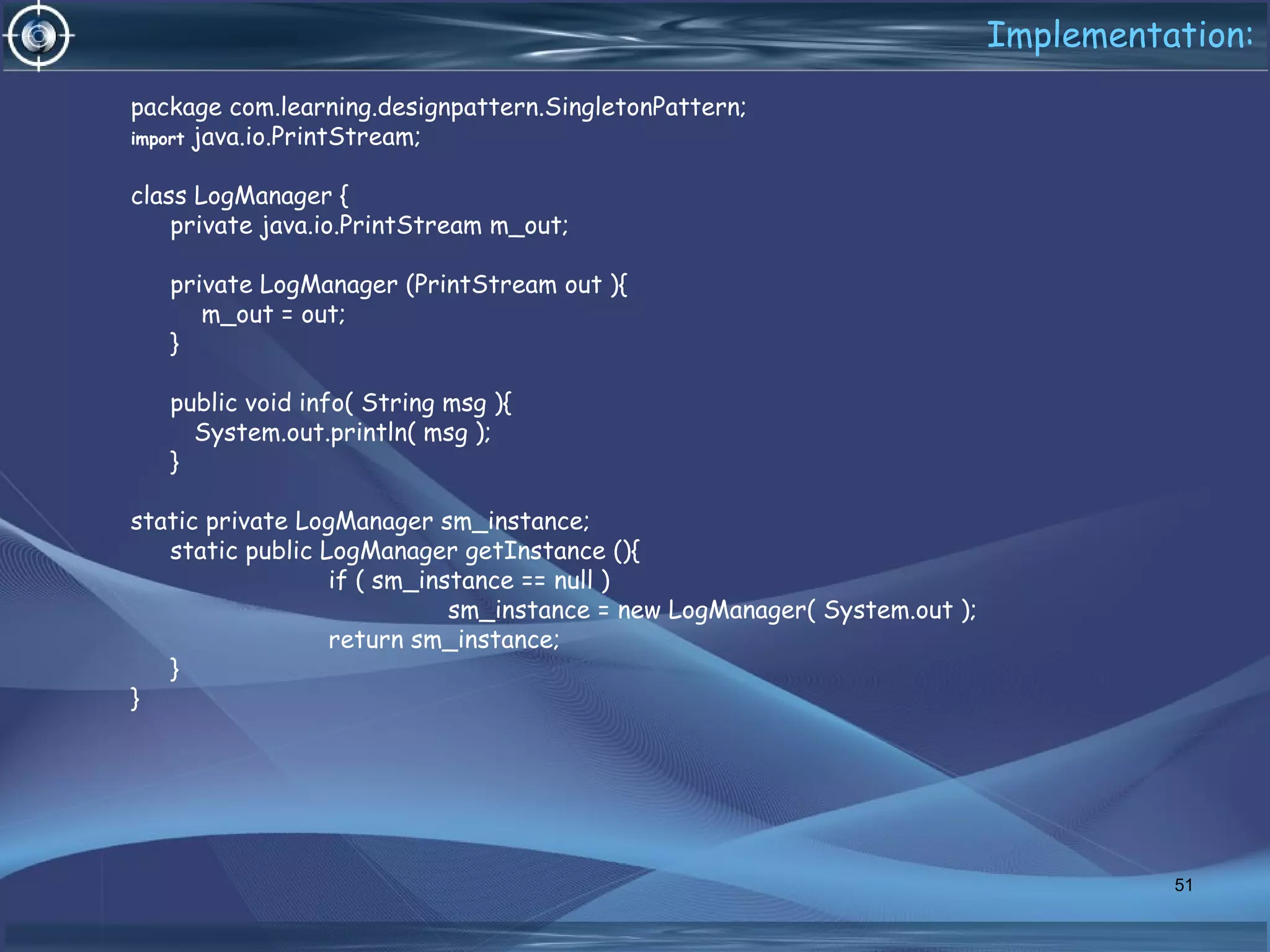Implementation:
package com.learning.designpattern.SingletonPattern;
import java.io.PrintStream;
class LogManager {
private java.io.PrintStream m_out;
private LogManager (PrintStream out ){
m_out = out;
}
public void info( String msg ){
System.out.println( msg );
}
static private LogManager sm_instance;
static public LogManager getInstance (){
if ( sm_instance == null )
sm_instance = new LogManager( System.out );
return sm_instance;
}
}
51
 