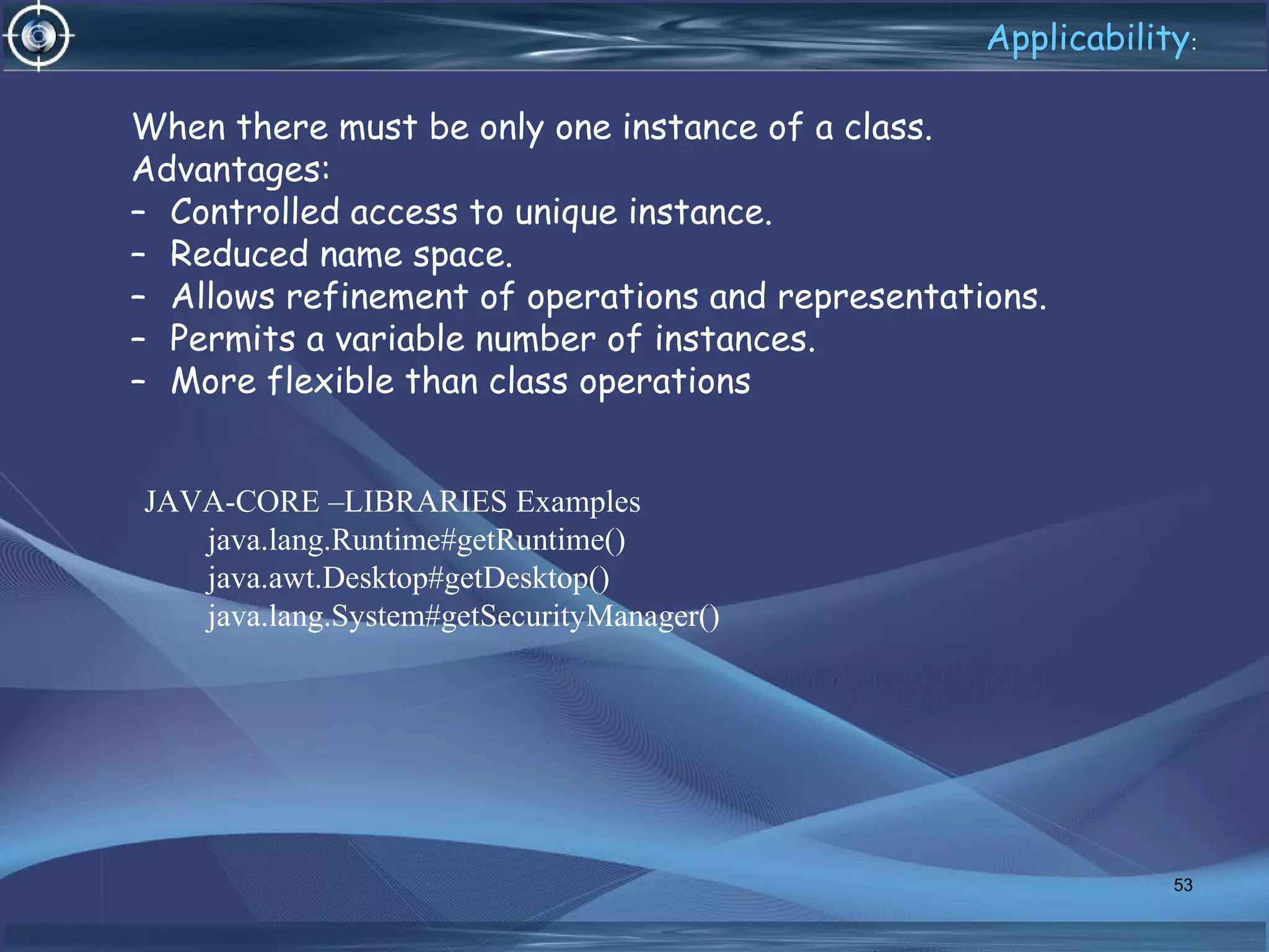 When there must be only one instance of a class.
Advantages:
– Controlled access to unique instance.
– Reduced name space.
– Allows refinement of operations and representations.
– Permits a variable number of instances.
– More flexible than class operations
53
Applicability:
JAVA-CORE –LIBRARIES Examples
java.lang.Runtime#getRuntime()
java.awt.Desktop#getDesktop()
java.lang.System#getSecurityManager()
 